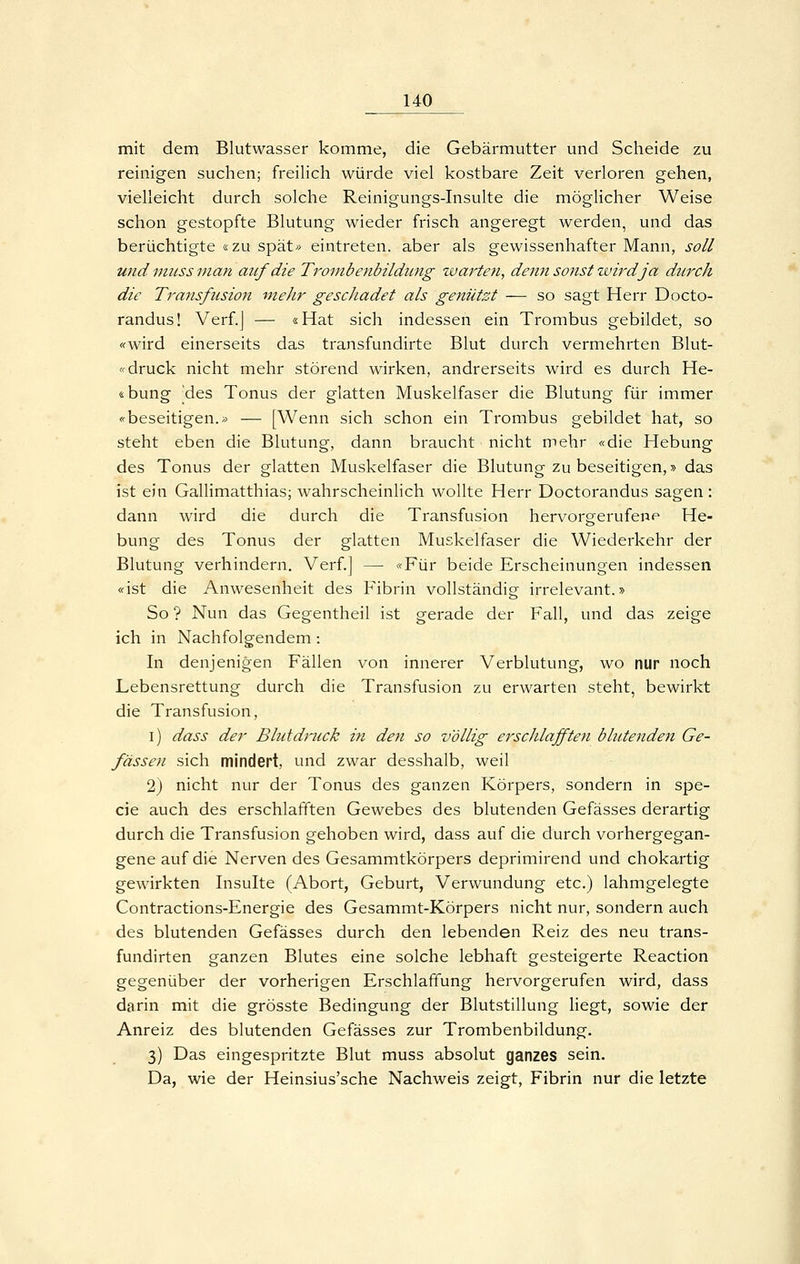 mit dem Blutwasser komme, die Gebärmutter und Scheide zu reinigen suchen; freiHch würde viel kostbare Zeit verloren gehen, vielleicht durch solche Reinigungs-Insulte die möglicher Weise schon gestopfte Blutung wieder frisch angeregt werden, und das berüchtigte «zu spät» eintreten, aber als gewissenhafter Mann, soll und imLSS mafi auf die Trombenbildimg warten, denri sonst wird ja durch die Transfusion mehr gescJiadet als genützt — so sagt Herr Docto- randus! Verf.j — «Hat sich indessen ein Trombus gebildet, so «wird einerseits das transfundirte Blut durch vermehrten Blut- «druck nicht mehr störend wirken, andrerseits wird es durch He- «bung 'des Tonus der glatten Muskelfaser die Blutung für immer «beseitigen.» — [Wenn sich schon ein Trombus gebildet hat, so steht eben die Blutung, dann braucht nicht mehr «die Hebung des Tonus der glatten Muskelfaser die Blutung zu beseitigen,» das ist ein Gallimatthias; wahrscheinlich wollte Herr Doctorandus sagen : dann wird die durch die Transfusion hervorgerufene He- bung des Tonus der glatten Muskelfaser die Wiederkehr der Blutung verhindern. Verf.] — «Für beide Erscheinungen indessen «ist die Anwesenheit des Fibrin vollständig irrelevant.» So ? Nun das Gegentheil ist gerade der Fall, und das zeige ich in Nachfolgendem: In denjenigen Fällen von innerer Verblutung, wo nur noch Lebensrettung durch die Transfusion zu erwarten steht, bewirkt die Transfusion, i) dass der Blutdruck in den so völlig erschlafften blutenden Ge- fässen sich mindert, und zwar desshalb, weil 2) nicht nur der Tonus des ganzen Körpers, sondern in spe- cie auch des erschlafften Gewebes des blutenden Gefässes derartig durch die Transfusion gehoben wird, dass auf die durch vorhergegan- gene auf die Nerven des Gesammtkörpers deprimirend und chokartig gewirkten Insulte (Abort, Geburt, Verwundung etc.) lahmgelegte Contractions-Energie des Gesammt-Körpers nicht nur, sondern auch des blutenden Gefässes durch den lebenden Reiz des neu trans- fundirten ganzen Blutes eine solche lebhaft gesteigerte Reaction gegenüber der vorherigen Erschlaffung hervorgerufen wird, dass darin mit die grösste Bedingung der Blutstillung liegt, sowie der Anreiz des blutenden Gefässes zur Trombenbildung. 3) Das eingespritzte Blut muss absolut ganzes sein. Da, wie der Heinsius'sche Nachweis zeigt, Fibrin nur die letzte