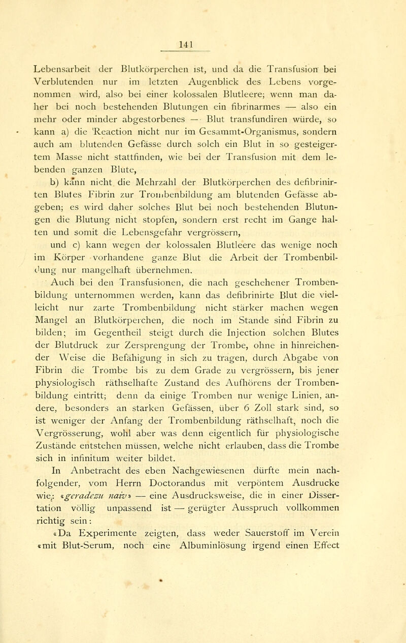 Lebensarbeit der Blutkörperchen ist, und da die Transfusion bei Verblutenden nur im letzten Augenblick des Lebens vorge- nommen wird, also bei einer kolossalen Blutleere; wenn man da- her bei noch bestehenden Blutungen ein fibrinarmes — also ein mehr oder minder abgestorbenes — Blut transfundiren würde, so kann a) die Reaction nicht nur im Gesammt-Organismus, sondern auch am blutenden Gefässe durch solch ein Blut in so gesteiger- tem Masse nicht stattfinden, wie bei der Transfusion mit dem le- benden ganzen Blute, b) kann nicht die Mehrzahl der Blutkörperchen des defibrinir- ten Blutes Fibrin zur Trombenbildung am blutenden Gefässe ab- geben; es wird daher solches Blut bei noch bestehenden Blutun- gen die Blutung nicht stopfen, sondern erst recht im Gange hal- ten und somit die Lebensgefahr vergrössern, und c) kann wegen der kolossalen Blutleere das wenige noch im Körper vorhandene ganze Blut die Arbeit der Trombenbil- dung nur mangelhaft übernehmen. Auch bei den Transfusionen, die nach geschehener Tromben- bildung unternommen werden, kann das defibrinirte Blut die viel- leicht nur zarte Trombenbildung nicht stärker machen wegen Mangel an Blutkörperchen, die noch im Stande sind Fibrin zu bilden; im Gegentheil steigt durch die Injection solchen Blutes der Blutdruck zur Zersprengung der Trombe, ohne in hinreichen- der Weise die Befähigung in sich zu tragen, durch Abgabe von Fibrin die Trombe bis zu dem Grade zu vergrössern, bis jener physiologisch räthselhafte Zustand des Aufhörens der Tromben- bildung eintritt; denn da einige Tromben nur wenige Linien, an- dere, besonders an starken Gefässen, über 6 Zoll stark sind, so ist weniger der Anfang der Trombenbildung räthselhaft, noch die Vergrösserung, wohl aber was denn eigentlich für physiologische Zustände entstehen müssen, welche nicht erlauben, dass die Trombe sich in infinitum weiter bildet. In Anbetracht des eben Nachgewiesenen dürfte mein nach- folgender, vom Herrn Doctorandus mit verpöntem Ausdrucke wie- ^geradezu 7iaivy> — eine Ausdrucksweise, die in einer Disser- tation völlig unpassend ist — gerügter Ausspruch vollkommen richtig sein: «Da Experimente zeigten, dass weder Sauerstoff im Verein «mit Blut-Serum, noch eine Albuminiösung irgend einen Effect