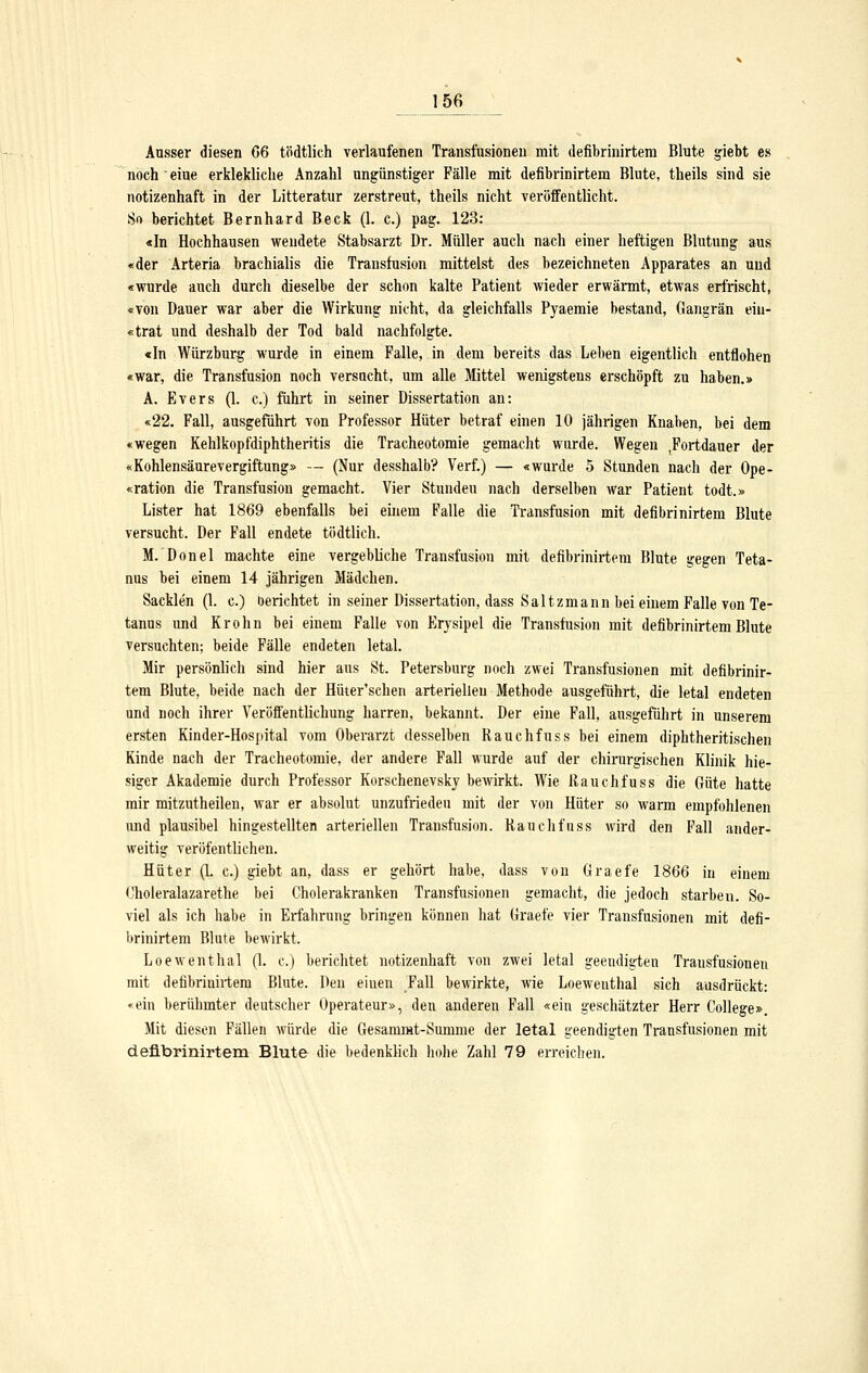 156^ Ausser diesen G6 tödtlich verlaufenen Transfusionen mit defibrinirtera Blute giebt es noch eiue erklekliche Anzahl ungünstiger Fälle mit defibrinirtem Blute, theils sind sie notizenhaft in der Litteratur zerstreut, theils nicht veröffentlicht. 80 berichtet Bernhard Beck (1. c.) pag, 123: «In Hochhausen wendete Stabsarzt Dr. Müller auch nach einer heftigen Blutung aus «der Arteria brachialis die Transfusion mittelst des bezeichneten Apparates an und «wurde auch durch dieselbe der schon kalte Patient wieder erwärmt, etAvas erfrischt, «von Dauer war aber die Wirkung nicht, da gleichfalls Pyaemie bestand, Gangrän eiu- «trat und deshalb der Tod bald nachfolgte. «In Würzburg wurde in einem Falle, in dem bereits das Leben eigentlich entflohen «war, die Transfusion noch versucht, um alle Mittel wenigstens erschöpft zu haben.» A. Evers (1. c.) führt in seiner Dissertation an: «22. Fall, ausgeführt von Professor Hüter betraf einen 10 jährigen Knaben, bei dem «wegen Kehlkopfdiphtheritis die Tracheotomie gemacht wurde. Wegen .Fortdauer der «Kohlensäurevergiftung» — (Nur desshalb? Verf.) — «wurde 5 Stunden nach der Ope- «ration die Transfusion gemacht. Vier Stunden nach derselben war Patient todt.» Lister hat 1869 ebenfalls bei einem Falle die Transfusion mit defibrinirtem Blute versucht. Der Fall endete tödtlich. M. Donel machte eine vergebliche Transfusion mit defibrinirtem Blute gegen Teta- nus bei einem 14 jährigen Mädchen. Sacklen (1. c.) oerichtet in seiner Dissertation, dass Saltzmann bei einem Falle von Te- tanus und Krohn bei einem Falle von Erysipel die Transfusion mit defibrinirtem Blute versuchten; beide Fälle endeten letal. Mir persönlich sind hier aus St. Petersburg noch zwei Transfusionen mit defibrinir- tem Blute, beide nach der Hüter'schen arteriellen Methode ausgeführt, die letal endeten und noch ihrer Veröffentlichung harren, bekannt. Der eine Fall, ausgeführt in unserem ersten Kinder-Hospital vom Oberarzt desselben Rauchfuss bei einem diphtheritischen Kinde nach der Tracheotomie, der andere Fall wurde auf der chirurgischen Klinik hie- siger Akademie durch Professor Korschenevsky bewirkt. Wie Rauchfuss die Güte hatte mir mitzutheilen, war er absolut unzufrieden mit der von Hüter so warm empfohlenen und plausibel hingestellten arteriellen Transfusion. Rauchfuss wird den Fall ander- weitig veröfentlichen. Hüter (L c.) giebt an, dass er gehört habe, dass von Graefe 1866 in einem Choleralazarethe bei Cholerakranken Transfusionen gemacht, die jedoch starben. So- viel als ich habe in Erfahrung bringen können hat Graefe vier Transfusionen mit defi- brinirtem Blute bewirkt. Loewenthal (L c.) berichtet notizenhaft von zwei letal geeudigten Transfusionen mit defibrinirtem Blute. Den einen Fall bewirkte, wie Loewenthal sich ausdrückt: «ein berühmter deutscher Operateur», den anderen Fall «ein geschätzter Herr College». Mit diesen Fällen würde die Gesammt-Summe der letal geendigten Transfusionen mit defibrinirtem Blute die bedenklich hohe Zahl 79 erreichen.