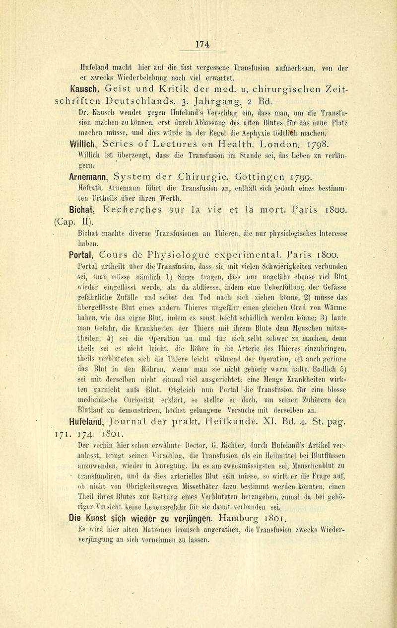 Hufeland macht hier auf die fast vergessene Transfusion aufmerksam, von der er zwecks Wiederbelebung noch viel erwartet. Kausch, Geist und Kritik der med. u. chirurgischen Zeit- schriften Deutschlands. 3. Jahrgang, 2 Bd. Dr. Kausch wendet gegen Hufeland's Vorschlag ein, dass man, um die Transfu- sion machen zu können, erst durch Ablassung des alten Blutes für das neue Platz macheu müsse, und .dies würde in der Regel die Asphyxie tödtlith machen. Willich, Series of Lectures on Health. London. 1798. Willich ist überzeugt, dass die Transfusion im Stande sei, das Leben zu verlän- gern. Arnemann, System der .Chirurgie. Göttingen 1799. Hofrath Arnemann führt die Transfusion an, enthält sich jedoch eines bestimm- ten ürtheils über ihren Werth. Bichat, Recherches sur la vie et la mort. Paris 1800. (Cap. II). Bichat machte diverse Transfusionen an Thieren, die nur physiologisches Interesse haben. Portal, Cours de Physiologue experimental. Paris 1800. Portal nrtheilt über die Transfusion, dass sie mit vielen Schwierigkeiten verbunden sei, man müsse nämlich 1) Sorge tragen, dass nur ungefähr ebenso viel Blut wieder eingeflösst werde, als da abfliesse, indem eine lleberfüllung der Gefässe gefährliche Zufälle und selbst den Tod nach sich • ziehen könne; 2) müsse das übergeflösste Blut eines andern Thieres ungefähr einen gleichen Grad von Wärme haben, wie das eigne Blut, indem es sonst leicht schädlich werden könne; 3) laufe man Gefahr, die Krankheiten der Thiere mit ihrem Blute dem Menschen mitzu- theilen; 4) sei die Operation an und für sich selbt schwer zu machen, denn theils sei es nicht leicht, die Röhre in die Afterie des Thieres einzubringen, theils verbluteten sich die Thiere leicht während der Operation, oft auch gerinne das Blut in den Röhren, wenn man sie nicht gehörig warm lialte. Endlich 5) ' sei mit derselben nicht einmal viel ausgerichtet; eine Menge Krankheiten wirk- ten garnicht aufs Blut. Obgleich nun Portal die Transfusion für eine blosse medicinische Curiosität erklärt, so stellte er doch, um seinen Zuhörern den Blutlauf zu demonstriren, höchst gelungene Versuche mit derselben an. Hufeland, Journal der prakt. Heilkunde. XI. Bd. 4. St. pag. 171. 174. 1801. Der vorhin hier schon erwähnte üoctor, G. Ricliter, durch Hufeland's Artikel ver- anlasst, bringt seinen Vorschlag, die Transfusion als ein Heilmittel bei Blutflüssen anzuwenden, wieder in Anregung. Da es am zweckmässigsten sei, Menschenblut zu - transfundiren, und da dies arterielles Blut sein müsse, so wirft er die Frage auf, ob nicht von Obrigkeitswegen Missethäter dazu bestimmt werden könnten, einen Theil ilires Blutes zur Rettung eines Verbluteten herzugeben, zumal da bei gehö- riger Vorsicht keine Lebensgefahr für sie damit verbunden sei. Die Kunst sich wieder zu verjüngen. Hamburg 1801. Es wird hier alten Matronen ironiscli angerathen, die Transfusion zwecks Wieder- verjüngung an sich vornehmen zu lassen.
