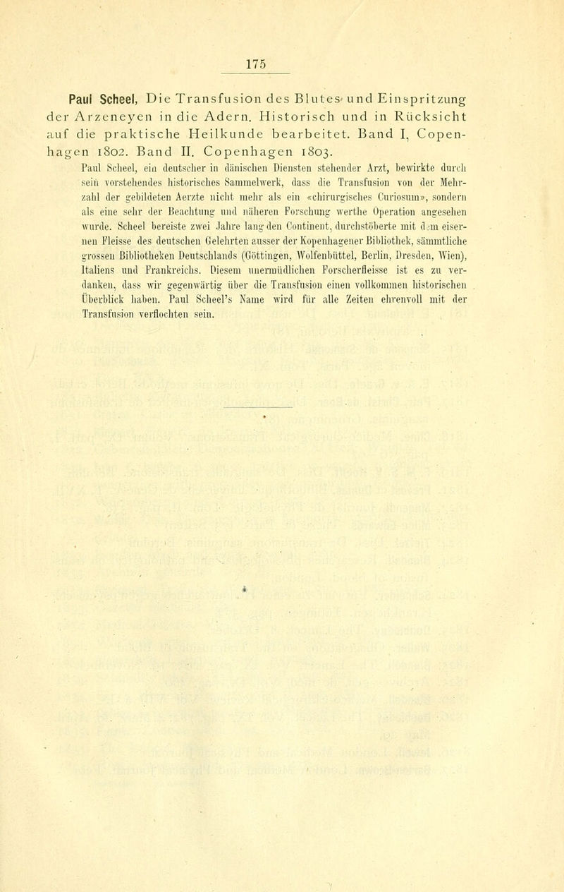 Paul Scheel, Die Transfusion des BluteS'und Einspritzung der Arzeneyen in die Adern. Historisch und in Rücksicht auf die praktische Heilkunde bearbeitet. Band I, Copen- hagen 1802. Band II. Copenhagen 1803. Paul Scheel, ein deutscher in dänischen Diensten stellender Arzt, bewirkte durch sein vorstehendes historisches Sammelwerk, dass die Transfusion von der Mehr- zahl der gebildeten Aerzte nicht mehr als ein «chirurgisches Curiosum», sondern als eine sehr der Beachtung und näheren Forschung werthe Operation angesehen wurde. Scheel bereiste zwei Jahre lang den Continent, durchstöberte mit d im eiser- nen Pleisse des deutschen Gelehrten ausser der Kopenhagener Bibliothek, sämmtliche grossen Bibliotheken Deutschlands (Göttingen, Wolfenbüttel, Berlin, Dresden, Wien), Italiens und Frankreichs. Diesem unermüdlichen Forscherfleisse ist es zu ver- danken, dass wir gegenwärtig über die Transfusion einen vollkommen historischen Überblick haben. Paul Scheel's Name wird für alle Zeiten ehrenvoll mit der Transfusion verflochten sein.