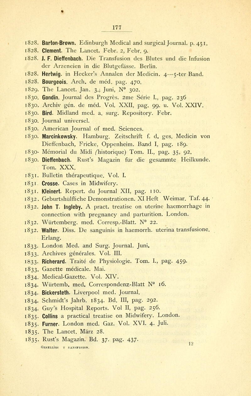 1828. Barton-Brown. Edinburgh Medical and surgical Journal, p. 451. 1828. Clement. The Lancet. Febr. 2, Febr. 9. 1828. J. F. Dieffenbach. Die Transfusion des Blutes und die Infusion der Arzeneien in die Blutgefässe. Berlin. 1828. Hertwig. in Hecker's Annalen der Medicin. 4—5-ter Band. 1828. Bourgeois. Arch. de med. pag. 470. 1829. The Lancet. Jan. 3.; Juni, N 302. 1830. Gondin. Journal des Progres. 2me Serie L, pag. 236 1830. Archiv gen. de med. Vol. XXII, pag. 99. u. Vol. XXIV. 1830. Bird. Midland med. a, surg. Repository. Febr. 1830. Journal universel. 1830. American Journal of med. Sciences. 1830. Marcinkowsky. Hamburg. Zeitschrift f. d. ges. Medicin von Dieffenbach, Fricke, Oppenheim. Band I, pag. 189. 1830- Memorial du Midi (^historique) Tom. IL, pag. 35, 92. 1830. Dieffenbach. Rust's Magazin für die gesammte Heilkunde. Tom. XXX. 1831. Bulletin therapeutique. Vol. I. 1831. Crosse. Cases in Midwifery. 1831. Kleinert. Repert. du Journal XII, pag. iio. 1832. Geburtshülfliche Demonstrationen. XI Heft Weimar. Taf. 44. 1832. John T. Ingleby. A pract. treatise on uterine haemorrhage in connection with pregnancy and parturition. London. 1832. Würtemberg. med. Corresp.-Blatt. N*^ 22. 1832. Walter. Diss. De sanguinis in haemorrh, uterina transfusione. Erlang. 1833. London Med. and Surg, Journal. Juni. 1833. Archives generales. Vol. III. 1833. RIcherard. Traite de Physiologie. Tom. I., pag. 459. 1833. Gazette medicale. Mai. 1834. Medical-Gazette. Vol. XIV. 1834. Würtemb. med. Correspondenz-Blatt N° 16. 1834. Bickersteth. Liverpool med. Journal. 1834. Schmidt's Jahrb. 1834. Bd. III, pag. 292. 1834. Guy's Hospital Reports. Vol II, pag. 256. 1835. Collins a practical treatise on Midwifery. London. 1835. Furner. London med. Gaz. Vol. XVI. 4. Juh. 1835. The Lancet. März 28. 1835. Rust's Magazin. Bd. 37. pag. 437. GeSBLlIuS T KAKSmSION.