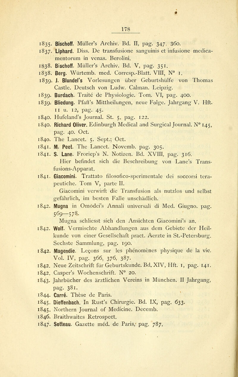 1835- Bischoff. Müller's Archiv. Bd. II, pag. 347, 360. 1837. Liphard. Diss. De transfusione sanguinis et infusione medica- mentorum in venas, Berolini. 1838. Bischoff. Müller's Archiv. Bd. V, pag. 351, 1838. Berg. Würtemb. med. Corresp.-Blatt. VIII, N*' i. 1839. J. Blunders Vorlesungen über Geburtshülfe von Thomas Castle, Deutsch von Ludw. Calman. Leipzig. 1839. Burdach. Traite de Physiologie. Tom,. VI, pag. 400. 1839. Bliedung. Pfaft's Mittheilungen, neue Folge. Jahrgang V. Hft. II u. 12, pag. 45. 1840. Hufeland's Journal. St. 5. pag. 122. 1840. Richard Oliver. Edinburgh Medical and Surgical Journal. N*^ 145, pag. 40. Oct. 1840. The Lancet. 5. Sept.; Oct. 1841. M. Peet. The Lancet. Novemb. pag. 305. 1841. S. Lane. Froriep's N. Notizen. Bd. XVIII, pag. 316. Hier befindet sich die Beschreibung von Lane's Trans- fusions-Apparat. 1841. Giacomini. Trattato filosofico-sperimentale dei soccorsi tera- peutiche. Tom V, parte II. Giacomini verwirft die Transfusion als nutzlos und selbst gefährlich, im besten Falle unschädlich. 1842. Mugna in Omödei's Annali universaH di Med. Giugno. pag. 569—578. Mugna schliesst sich den Ansichten Giacomini's an. 1842. Wolf. Vermischte Abhandlungen aus dem Gebiete der Heil- kunde von einer Gesellschaft pract. Aerzte in St.-Petersburg, Sechste Sammlung, pag. 190. 1842. Magendie. Legons sur les phenomenes physique de la vie. Vol. IV, pag. 366, 376, 387. 1842, Neue Zeitschrift für Geburtskunde. Bd. XIV, Hft. i, pag. 141. 1842. Casper's Wochenschrift. N** 20. 1843. Jahrbücher des ärztlichen Vereins in München. II Jahrgang, pag. 381. 1844. Carre. These de Paris. 1845. Dieffenbach. In Rust's Chirurgie. Bd. IX, pag. 633. 1845. Northern Journal of Medicine. Decemb. 1846. Braithwaites Retrospect, 1847. Sotteau. Gazette med. de Paris,- pag. 787.