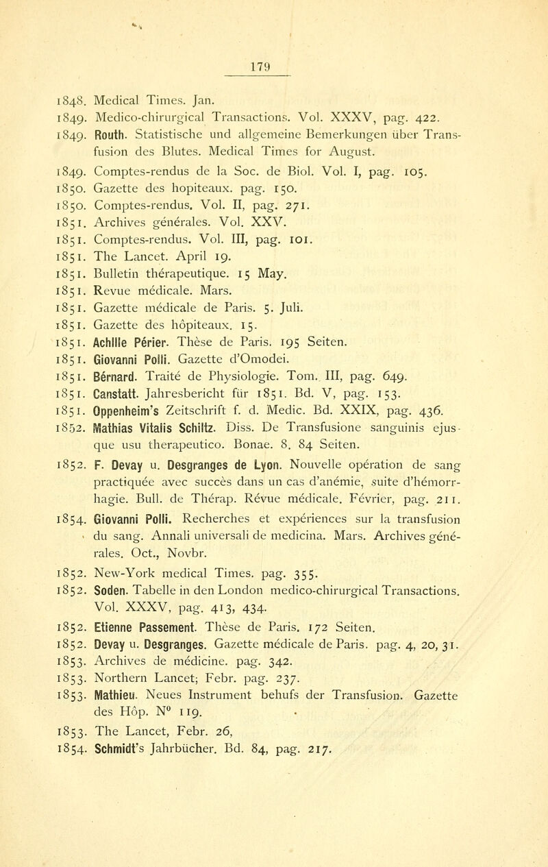 1848, Medical Times. Jan. 1849. Medico-chirurgical Transactions. Vol. XXXV, pag. 422. 1849. Routh- Statistische und allgemeine Bemerkungen über Trans- fusion des Blutes. Medical Times for August. 1849. Comptes-rendus de la Soc. de Biol. Vol. I, pag. 105. 1850. Gazette des hopiteaux. pag. 150. 1850. Comptes-rendus. Vol. II, pag. 271. 1851. Archives generales. Vol. XXV. 1851. Comptes-rendus. Vol. III, pag. loi. 1851. The Lancet. April 19. 1851. Bulletin therapeutique. 15 May. 1851. Revue medicale. Mars. 1851. Gazette medicale de Paris. 5. JuH. 1851. Gazette des hopiteaux. 15. 1851. Achille Perier. These de Paris. 195 Seiten. 1851. Giovanni Polli. Gazette d'Omodei. 1851. Bernard. Traite de Physiologie. Tom. III, pag. 649. 1851. Canstatt. Jahresbericht für 1851. Bd. V, pag. 153. 1851. Oppenheim's Zeitschrift f. d. Medic. Bd. XXIX, pag. 436. 1852. iVIathias Vitaiis Schütz. Diss. De Transfusione sanguinis ejus- que usu therapeutico. Bonae. 8. 84 Seiten. 1852. F. Devay u. Desgranges de Lyon. Nouvelle Operation de sang practiquee avec succes dans un cas d'anemie, suite d'hemorr- hagie. Bull, de Therap. Revue medicale. Fevrier, pag. 211. 1854. Giovanni Polli, Recherches et experiences sur la transfusion ' du sang. Annali universali de medicina. Mars. Archives gene- rales. Oct., Novbr. 1852. New-York medical Times, pag. 355. 1852. Soden. Tabelle in den London medico-chirurgical Transactions. Vol. XXXV, pag. 413, 434. 1852. Etienne Passement. These de Paris. 172 Seiten. 1852. Devay u. Desgranges. Gazette medicale de Paris, pag. 4, 20, 31. 1853. Archives de medicine. pag. 342. 1853. Northern Lancet; Febr. pag. 237. 1853. Mathieu. Neues Instrument behufs der Transfusion. Gazette des Hop. N° 119, 1853. The Lancet, Febr. 26, 1854. Schmidt's Jahrbücher, Bd. 84, pag. 217.