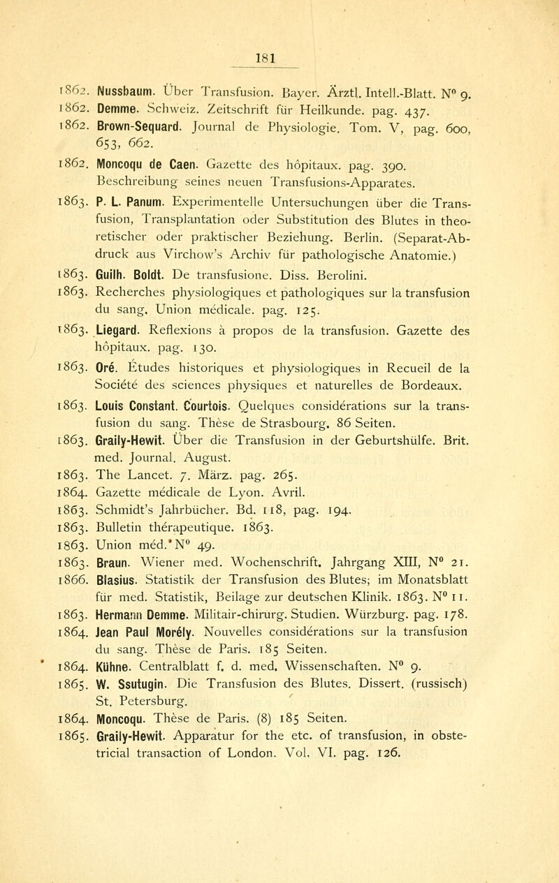 1862. Nussbaum. Über Transfusion. Bayer. ÄrztL Intell.-Blatt. N 9. 1862. Demme. Schweiz. Zeitschrift für Heilkunde, pag. 437. 1862. Brown-Sequard. Journal de Physiologie. Tom. V, pag. 600, 653, 662. 1862. Moncoqu de Caen. Gazette des höpitaux. pag. 390. Beschreibung seines neuen Transfusions-Apparates. 1863. P. L. Panum. Experimentelle Untersuchungen über die Trans- fusion, Transplantation oder Substitution des Blutes in theo- retischer oder praktischer Beziehung. Berlin. (Separat-Ab- druck aus Virchow's Archiv für pathologische Anatomie.) 1863. Guilh. Boldt. De transfusione. Diss. Berolini. 1863. Recherches physiologiques et pathologiques sur la transfusion du sang. Union medicale. pag. 125. 1863. Liegard. Reflexions ä propos de la transfusion. Gazette des höpitaux. pag. 130. 1863. Ore. Etudes historiques et physiologiques in Recueil de la Societe des sciences physiques et naturelles de Bordeaux. 1863. Louis Constant. Courtois. Quelques considerations sur la trans- fusion du sang. These de Strasbourg. 86 Seiten. 1863. Graily-Hewit. Über die Transfusion in der Geburtshülfe. Brit. med. Journal. August. 1863. The Lancet. 7. März. pag. 265. 1864. Gazette medicale de Lyon. Avril. 1863. Schmidt's Jahrbücher. Bd. 118, pag. 194. 1863. Bulletin therapeutique. 1863. 1863. Union med.'N*^ 49. 1863. Braun. Wiener med. Wochenschrift. Jahrgang XIII, N' 21. 1866. Blasius. Statistik der Transfusion des Blutes; im Monatsblatt für med. Statistik, Beilage zur deutschen KHnik. 1863. N'' 11. 1863. Hermann Demme- Militair-chirurg. Studien. Würzburg. pag. 178. 1864. Jean Paul Morely. Nouvelles considerations sur la transfusion du sang. These de Paris. 185 Seiten. 1864. Kühne. Centralblatt f. d. med. Wissenschaften. N^ 9. 1865. W. Ssutugin. Die Transfusion des Blutes. Dissert. (russisch) St. Petersburg. 1864. Moncoqu. These de Paris. (8) 185 Seiten. 1865. Graily-Hewit. Apparatur for the etc. of transfusion, in obste- tricial transaction of London. Vol, VI. pag. 126.