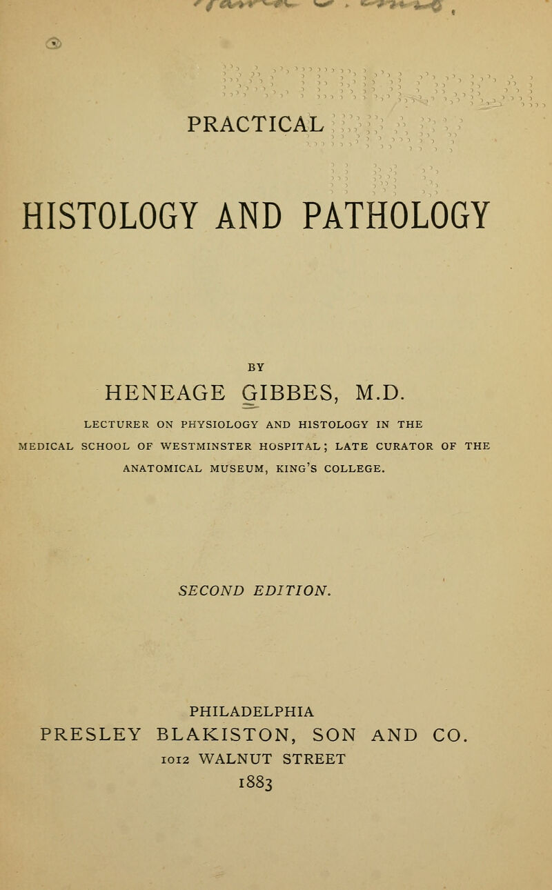 3> ' . PRACTICAL HISTOLOGY AND PATHOLOGY HENEAGE GIBBES, M.D. LECTURER ON PHYSIOLOGY AND HISTOLOGY IN THE [EDICAL SCHOOL OF WESTMINSTER HOSPITAL; LATE CURATOR OF THE ANATOMICAL MUSEUM, KING'S COLLEGE. SECOND EDITION. PHILADELPHIA PRESLEY BLAKISTON, SON AND CO 1012 WALNUT STREET 1883