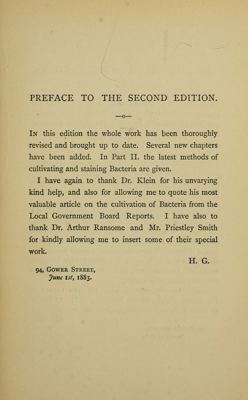 In this edition the whole work has been thoroughly revised and brought up to date. Several new chapters have been added. In Part II. the latest methods of cultivating and staining Bacteria are given. I have again to thank Dr. Klein for his unvarying kind help, and also for allowing me to quote his most valuable article on the cultivation of Bacteria from the Local Government Board Reports. I have also to thank Dr. Arthur Ransome and Mr. Priestley Smith for kindly allowing me to insert some of their special work. H. G. 94, Gower Street, June 1st, 1883.