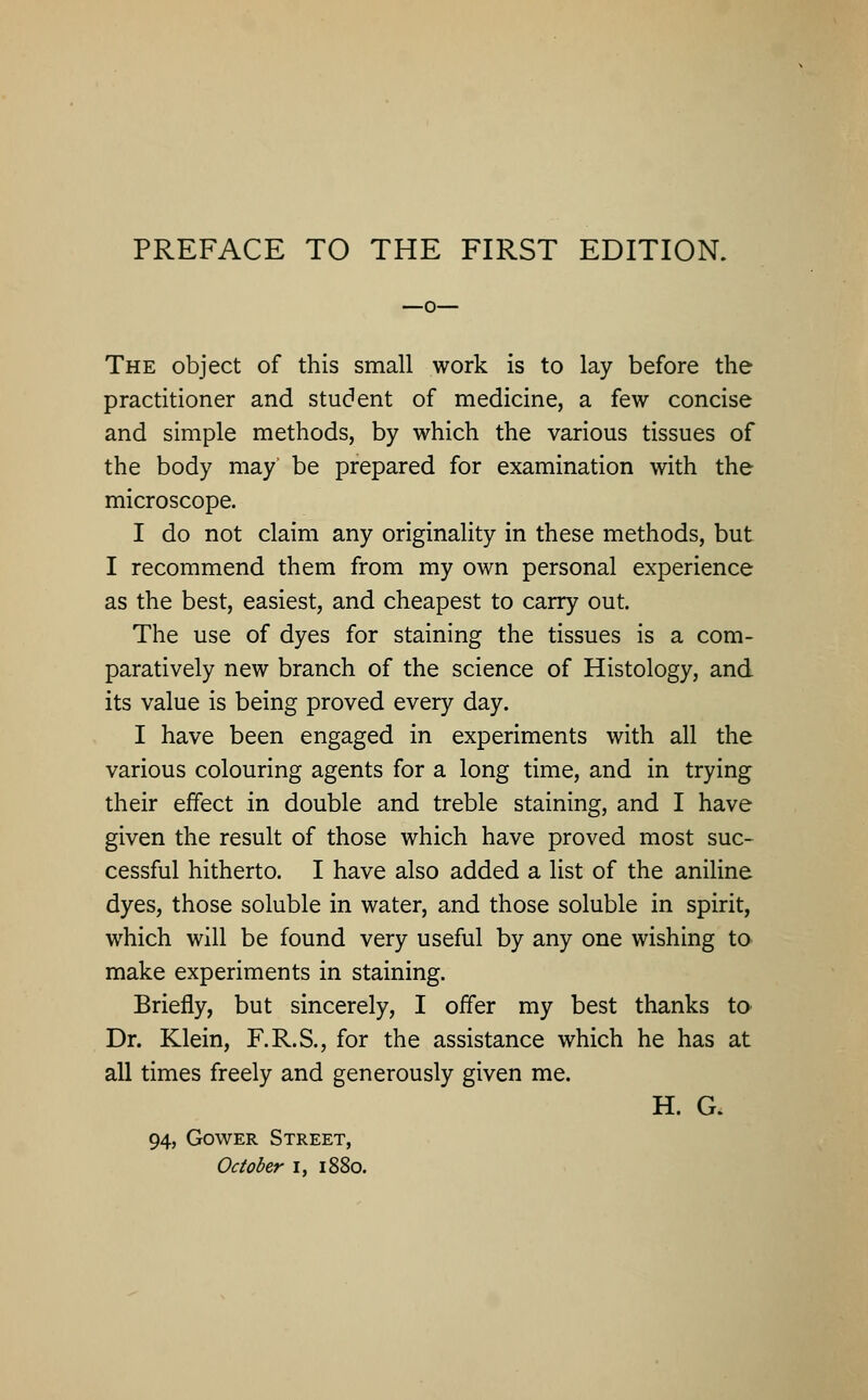 The object of this small work is to lay before the practitioner and student of medicine, a few concise and simple methods, by which the various tissues of the body may be prepared for examination with the microscope. I do not claim any originality in these methods, but I recommend them from my own personal experience as the best, easiest, and cheapest to carry out. The use of dyes for staining the tissues is a com- paratively new branch of the science of Histology, and its value is being proved every day. I have been engaged in experiments with all the various colouring agents for a long time, and in trying their effect in double and treble staining, and I have given the result of those which have proved most suc- cessful hitherto. I have also added a list of the aniline dyes, those soluble in water, and those soluble in spirit, which will be found very useful by any one wishing to make experiments in staining. Briefly, but sincerely, I offer my best thanks to Dr. Klein, F.R.S., for the assistance which he has at all times freely and generously given me. H. G. 94, Gower Street, October I, 1880.