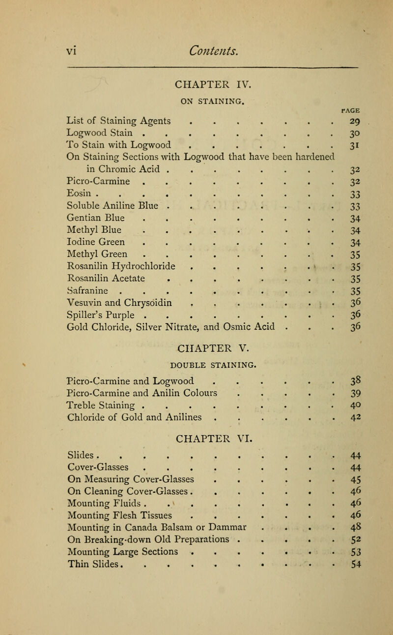 CHAPTER IV. ON STAINING. FAGE List of Staining Agents 29 Logwood Stain 30 To Stain with Logwood 31 On Staining Sections with Logwood that have been hardened in Chromic Acid 32 Picro-Carmine 32 Eosin 33 Soluble Aniline Blue 33 Gentian Blue . 34 Methyl Blue 34 Iodine Green 34 Methyl Green 35 Rosanilin Hydrochloride 35 Rosanilin Acetate 35 Safranine .......... 35 Vesuvin and Chrysoidin . . . . . . 36 Spiller's Purple 36 Gold Chloride, Silver Nitrate, and Osmic Acid ... 36 CHAPTER V. DOUBLE STAINING. Picro-Carmine and Logwood 38 Picro-Carmine and Anilin Colours 39 Treble Staining 4° Chloride of Gold and Anilines 42 CHAPTER VI. Slides 44 Cover-Glasses 44 On Measuring Cover-Glasses ...... 45 On Cleaning Cover-Glasses 46 Mounting Fluids . .} 46 Mounting Flesh Tissues 46 Mounting in Canada Balsam or Dammar .... 48 On Breaking-down Old Preparations 52 Mounting Large Sections 53 Thin Slides 54