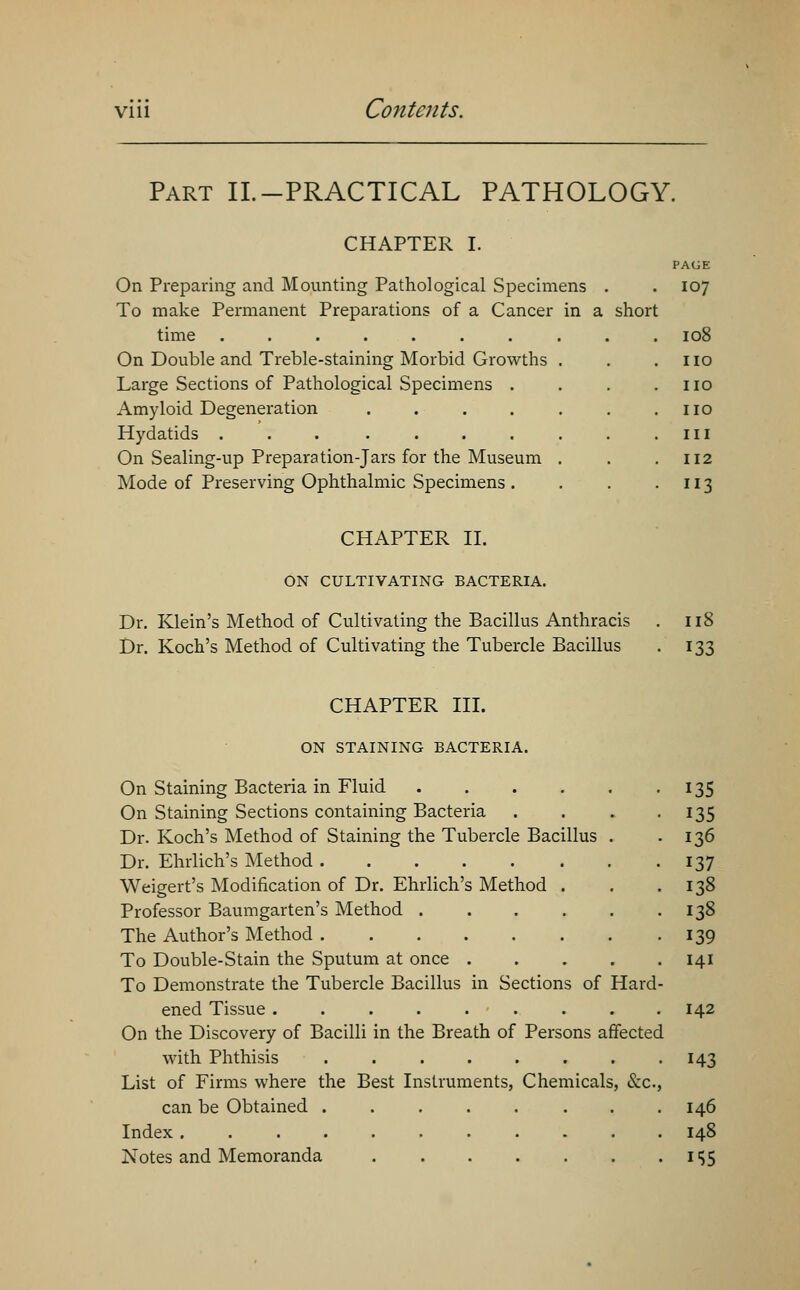 Part II.-PRACTICAL PATHOLOGY. CHAPTER I. PAGE On Preparing and Mounting Pathological Specimens . . 107 To make Permanent Preparations of a Cancer in a short time 108 On Double and Treble-staining Morbid Growths . . .110 Large Sections of Pathological Specimens . . . .110 Amyloid Degeneration no Hydatids in On Sealing-up Preparation-Jars for the Museum . . .112 Mode of Preserving Ophthalmic Specimens. . . 113 CHAPTER II. ON CULTIVATING BACTERIA. Dr. Klein's Method of Cultivating the Bacillus Anthracis . 118 Dr. Koch's Method of Cultivating the Tubercle Bacillus . 133 CHAPTER III. ON STAINING BACTERIA. On Staining Bacteria in Fluid 135 On Staining Sections containing Bacteria . . . . 135 Dr. Koch's Method of Staining the Tubercle Bacillus . -136 Dr. Ehrlich's Method 137 Weigert's Modification of Dr. Ehrlich's Method . . .138 Professor Baumgarten's Method 138 The Author's Method 139 To Double-Stain the Sputum at once 141 To Demonstrate the Tubercle Bacillus in Sections of Hard- ened Tissue 142 On the Discovery of Bacilli in the Breath of Persons affected with Phthisis 143 List of Firms where the Best Instruments, Chemicals, &c, can be Obtained 146 Index 148 Notes and Memoranda 155