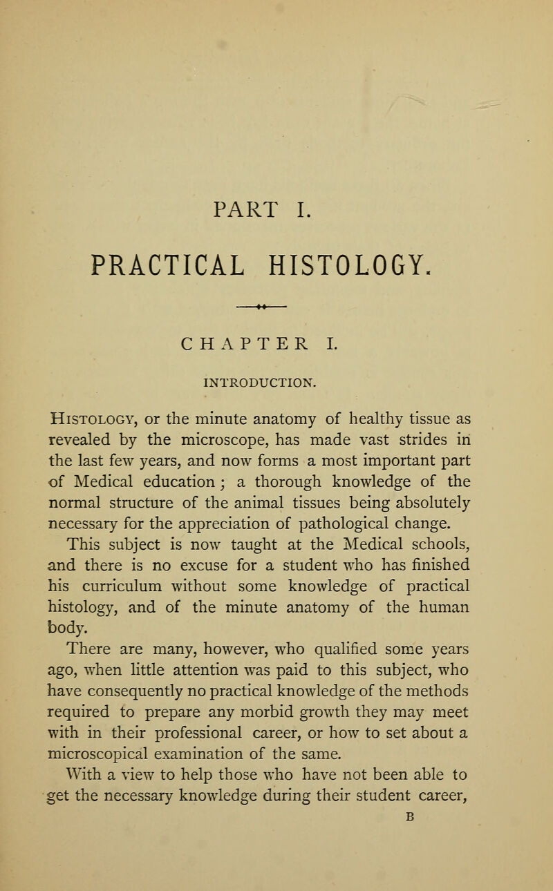 PRACTICAL HISTOLOGY CHAPTER I. INTRODUCTION. Histology, or the minute anatomy of healthy tissue as revealed by the microscope, has made vast strides in the last few years, and now forms a most important part of Medical education; a thorough knowledge of the normal structure of the animal tissues being absolutely necessary for the appreciation of pathological change. This subject is now taught at the Medical schools, and there is no excuse for a student who has finished his curriculum without some knowledge of practical histology, and of the minute anatomy of the human body. There are many, however, who qualified some years ago, when little attention was paid to this subject, who have consequently no practical knowledge of the methods required to prepare any morbid growth they may meet with in their professional career, or how to set about a microscopical examination of the same. With a view to help those who have not been able to get the necessary knowledge during their student career, B