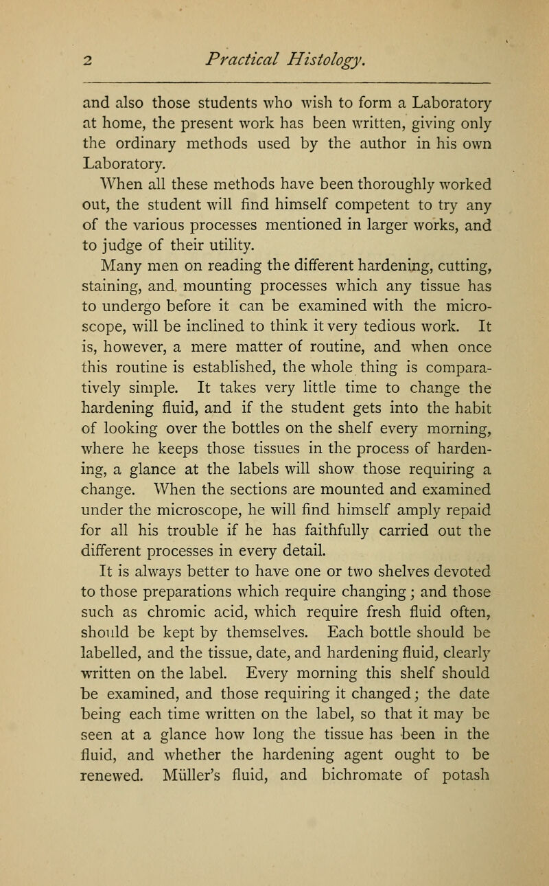 and also those students who wish to form a Laboratory at home, the present work has been written, giving only the ordinary methods used by the author in his own Laboratory. When all these methods have been thoroughly worked out, the student will find himself competent to try any of the various processes mentioned in larger works, and to judge of their utility. Many men on reading the different hardening, cutting, staining, and mounting processes which any tissue has to undergo before it can be examined with the micro- scope, will be inclined to think it very tedious work. It is, however, a mere matter of routine, and when once this routine is established, the whole thing is compara- tively simple. It takes very little time to change the hardening fluid, and if the student gets into the habit of looking over the bottles on the shelf every morning, where he keeps those tissues in the process of harden- ing, a glance at the labels will show those requiring a change. When the sections are mounted and examined under the microscope, he will find himself amply repaid for all his trouble if he has faithfully carried out the different processes in every detail. It is always better to have one or two shelves devoted to those preparations which require changing; and those such as chromic acid, which require fresh fluid often, should be kept by themselves. Each bottle should be labelled, and the tissue, date, and hardening fluid, clearly wTitten on the label. Every morning this shelf should be examined, and those requiring it changed; the date being each time written on the label, so that it may be seen at a glance how long the tissue has been in the fluid, and whether the hardening agent ought to be renewed. Miiller's fluid, and bichromate of potash