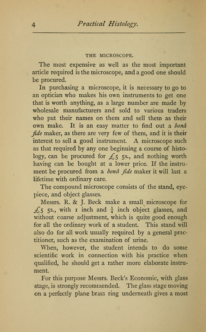 THE MICROSCOPE. The most expensive as well as the most important article required is the microscope, and a good one should be procured. In purchasing a microscope, it is necessary to go to an optician who makes his own instruments to get one that is worth anything, as a large number are made by wholesale manufacturers and sold to various traders who put their names on them and sell them as their own make. It is an easy matter to find out a bona fide maker, as there are very few of them, and it is their interest to sell a good instrument A microscope such as that required by any one beginning a course of histo- logy, can be procured for £$ 5s., and nothing worth having can be bought at a lower price. If the instru- ment be procured from a bona fide maker it will last a lifetime with ordinary care. The compound microscope consists of the stand, eye- piece, and object glasses. Messrs. R. & J. Beck make a small microscope for j£$ 5s., with 1 inch and \ inch object glasses, and without coarse adjustment, which is quite good enough for all the ordinary work of a student. This stand will also do for all work usually required by a general prac- titioner, such as the examination of urine. When, however, the student intends to do some scientific work in connection with his practice when qualified, he should get a rather more elaborate instru- ment. For this purpose Messrs. Beck's Economic, with glass stage, is strongly recommended. The glass stage moving on a perfectly plane brass ring underneath gives a most