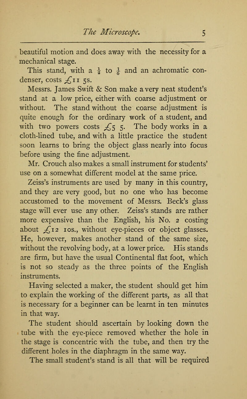 beautiful motion and does away with the necessity for a mechanical stage. This stand, with a \ to \ and an achromatic con- denser, costs ;£n 5s. Messrs. James Swift & Son make a very neat student's stand at a low price, either with coarse adjustment or without. The stand without the coarse adjustment is quite enough for the ordinary work of a student, and with two powers costs ^5 5. The body works in a cloth-lined tube, and with a little practice the student soon learns to bring the object glass nearly into focus before using the fine adjustment. Mr. Crouch also makes a small instrument for students' use on a somewhat different model at the same price. Zeiss's instruments are used by many in this country, and they are very good, but no one who has become accustomed to the movement of Messrs. Beck's glass stage will ever use any other. Zeiss's stands are rather more expensive than the English, his No. 2 costing about ^£12 10s., without eye-pieces or object glasses. He, however, makes another stand of the same size, without the revolving body, at a lower price. His stands are firm, but have the usual Continental flat foot, which is not so steady as the three points of the English instruments. Having selected a maker, the student should get him to explain the working of the different parts, as all that is necessary for a beginner can be learnt in ten minutes in that way. The student should ascertain by looking down the tube with the eye-piece removed whether the hole in the stage is concentric with the tube, and then try the different holes in the diaphragm in the same way. The small student's stand is all that will be required