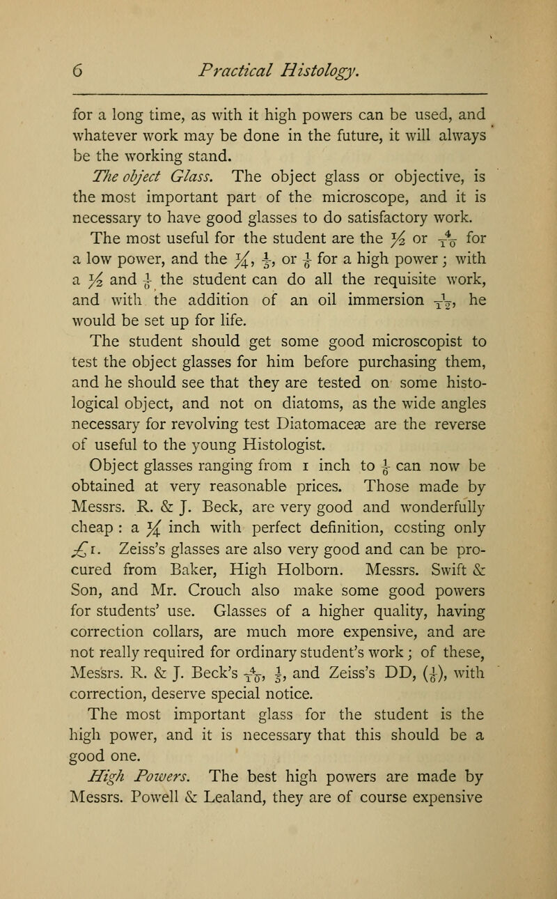 for a long time, as with it high powers can be used, and whatever work may be done in the future, it will always be the working stand. TJie object Glass. The object glass or objective, is the most important part of the microscope, and it is necessary to have good glasses to do satisfactory work. The most useful for the student are the ^ or -— for a low power, and the }£, -J-, or ^ for a high power; with a Yt, and } the student can do all the requisite work, and with the addition of an oil immersion T\, he would be set up for life. The student should get some good microscopist to test the object glasses for him before purchasing them, and he should see that they are tested on some histo- logical object, and not on diatoms, as the wide angles necessary for revolving test Diatomacese are the reverse of useful to the young Histologist. Object glasses ranging from i inch to J can now be obtained at very reasonable prices. Those made by Messrs. R. & J. Beck, are very good and wonderfully cheap : a }£ inch with perfect definition, costing only £i. Zeiss's glasses are also very good and can be pro- cured from Baker, High Holborn. Messrs. Swift & Son, and Mr. Crouch also make some good powers for students' use. Glasses of a higher quality, having correction collars, are much more expensive, and are not really required for ordinary student's work; of these, Messrs. R. & J. Beck's y4^, ±, and Zeiss's DD, (£), with correction, deserve special notice. The most important glass for the student is the high power, and it is necessary that this should be a good one. High Powers. The best high powers are made by Messrs. Powell & Lealand, they are of course expensive
