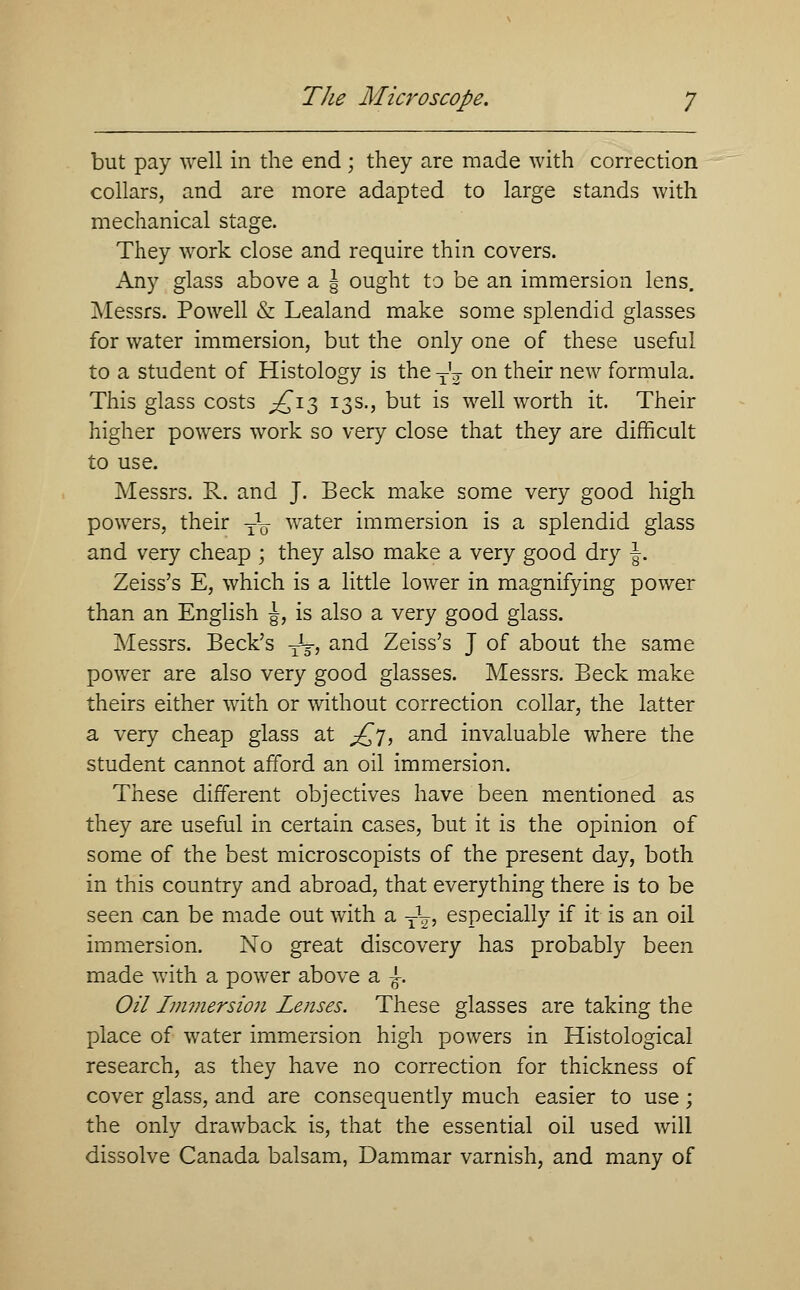but pay well in the end ; they are made with correction collars, and are more adapted to large stands with mechanical stage. They work close and require thin covers. Any glass above a § ought to be an immersion lens. Messrs. Powell & Lealand make some splendid glasses for water immersion, but the only one of these useful to a student of Histology is the T'j on their new formula. This glass costs ^£13 13s., but is well worth it. Their higher powers work so very close that they are difficult to use. Messrs. R. and J. Beck make some very good high powers, their T\ water immersion is a splendid glass and very cheap ; they also make a very good dry J. Zeiss's E, which is a little lower in magnifying power than an English |, is also a very good glass. Messrs. Beck's Jg-, and Zeiss's J of about the same power are also very good glasses. Messrs. Beck make theirs either with or without correction collar, the latter a very cheap glass at £j, and invaluable where the student cannot afford an oil immersion. These different objectives have been mentioned as they are useful in certain cases, but it is the opinion of some of the best microscopists of the present day, both in this country and abroad, that everything there is to be seen can be made out with a yL, especially if it is an oil immersion. No great discovery has probably been made with a power above a £. Oil Immersion Lenses. These glasses are taking the place of water immersion high powers in Histological research, as they have no correction for thickness of cover glass, and are consequently much easier to use; the only drawback is, that the essential oil used will dissolve Canada balsam, Dammar varnish, and many of