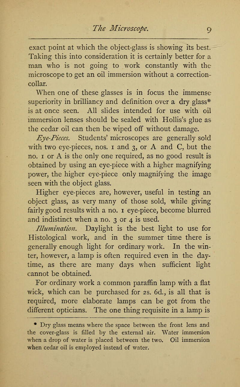 exact point at which the object-glass is showing its best, Taking this into consideration it is certainly better for a man who is not going to work constantly with the microscope to get an oil immersion without a correction- collar. When one of these glasses is in focus the immense superiority in brilliancy and definition over a dry glass* is at once seen. All slides intended for use with oil immersion lenses should be sealed with Hollis's glue as the cedar oil can then be wiped off without damage. Eye-Pieces. Students' microscopes are generally sold with two eye-pieces, nos. i and 3, or A and C, but the no. 1 or A is the only one required, as no good result is obtained by using an eye-piece with a higher magnifying power, the higher eye-piece only magnifying the image seen with the object glass. Higher eye-pieces are, however, useful in testing an object glass, as very many of those sold, while giving fairly good results with a no. 1 eye-piece, become blurred and indistinct when a no. 3 or 4 is used. Illumination. Daylight is the best light to use for Histological work, and in the summer time there is generally enough light for ordinary work. In the win- ter, however, a lamp is often required even in the day- time, as there are many days when sufficient light cannot be obtained. For ordinary work a common paraffin lamp with a flat wick, which can be purchased for 2 s. 6d., is all that is required, more elaborate lamps can be got from the different opticians. The one thing requisite in a lamp is * Dry glass means where the space between the front lens and the cover-glass is filled by the external air. Water immersion when a drop of water is placed between the two. Oil immersion when cedar oil is employed instead of water.
