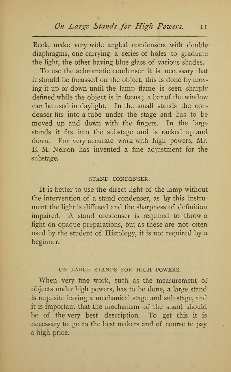 Beck, make very wide angled condensers with double diaphragms, one carrying a series of holes to graduate the light, the other having blue glass of various shades. To use the achromatic condenser it is necessary that it should be focussed on the object, this is done by mov- ing it up or down until the lamp flame is seen sharply defined while the object is in focus; a bar of the window can be used in daylight. In the small stands the con- denser fits into a tube under the stage and has to be moved up and down with the fingers. In the large stands it fits into the substage and is racked up and down. For very accurate work with high powers, Mr. E. M. Nelson has invented a fine adjustment for the substage. STAND CONDENSER. It is better to use the direct light of the lamp without the intervention of a stand condenser, as by this instru- ment the light is diffused and the sharpness of definition impaired. A stand condenser is required to throw a light on opaque preparations, but as these are not often used by the student of Histology, it is not required by a beginner. ON LARGE STANDS FOR HIGH POWERS. When very fine work, such as the measurement of objects under high powers, has to be done, a large stand is requisite having a mechanical stage and sub-stage, and it is important that the mechanism of the stand should be of the very best description. To get this it is necessary to go to the best makers and of course to pay a high price.