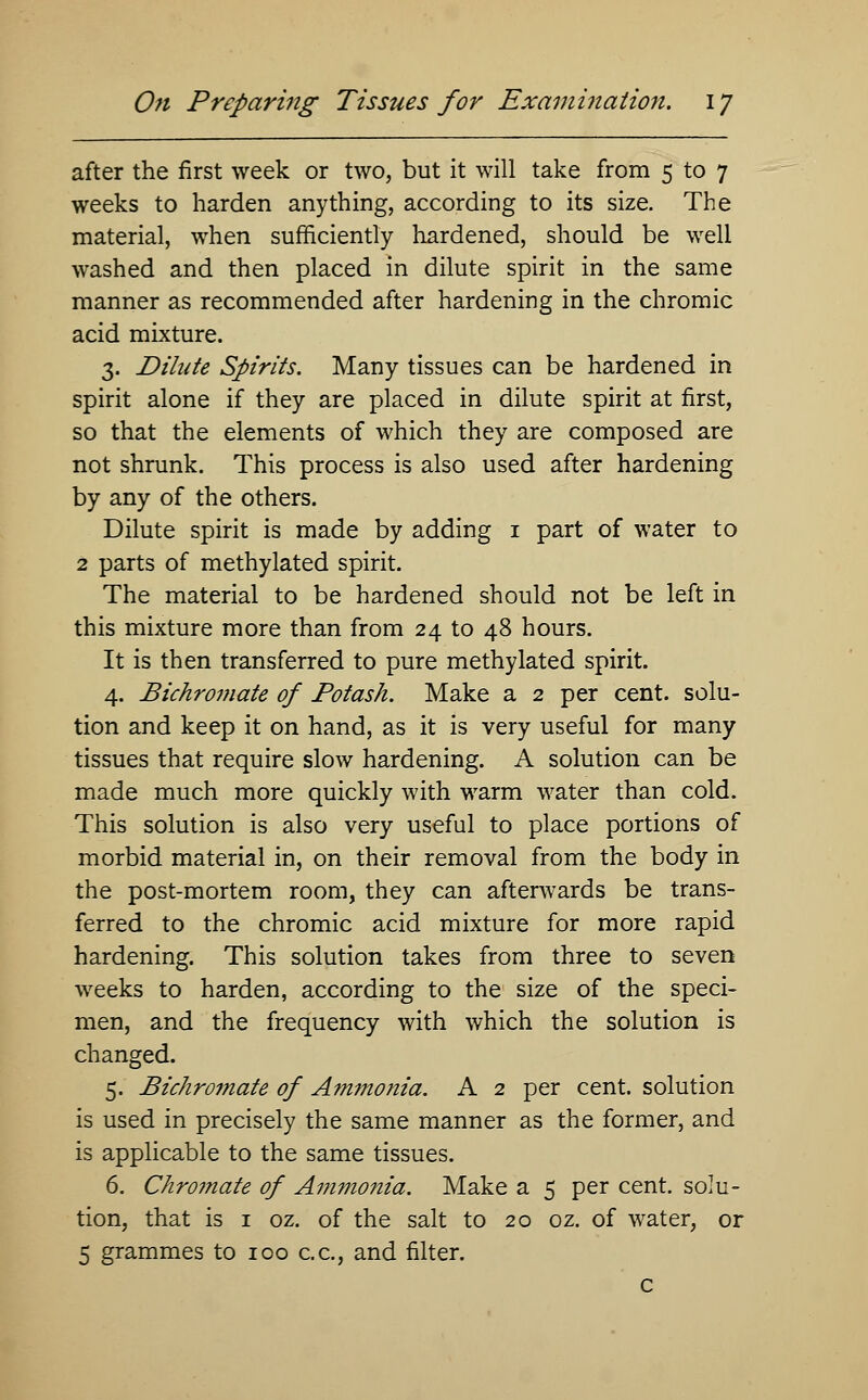 after the first week or two, but it will take from 5 to 7 weeks to harden anything, according to its size. The material, when sufficiently hardened, should be well washed and then placed in dilute spirit in the same manner as recommended after hardening in the chromic acid mixture. 3. Dilute Spirits. Many tissues can be hardened in spirit alone if they are placed in dilute spirit at first, so that the elements of which they are composed are not shrunk. This process is also used after hardening by any of the others. Dilute spirit is made by adding 1 part of water to 2 parts of methylated spirit. The material to be hardened should not be left in this mixture more than from 24 to 48 hours. It is then transferred to pure methylated spirit. 4. Bichromate of Potash. Make a 2 per cent, solu- tion and keep it on hand, as it is very useful for many tissues that require slow hardening. A solution can be made much more quickly with warm water than cold. This solution is also very useful to place portions of morbid material in, on their removal from the body in the post-mortem room, they can afterwards be trans- ferred to the chromic acid mixture for more rapid hardening. This solution takes from three to seven weeks to harden, according to the size of the speci- men, and the frequency with which the solution is changed. 5. Bichromate of Ammonia. A 2 per cent, solution is used in precisely the same manner as the former, and is applicable to the same tissues. 6. Chromate of Ammonia. Make a 5 per cent, solu- tion, that is 1 oz. of the salt to 20 oz. of water, or 5 grammes to 100 c.c, and filter. c