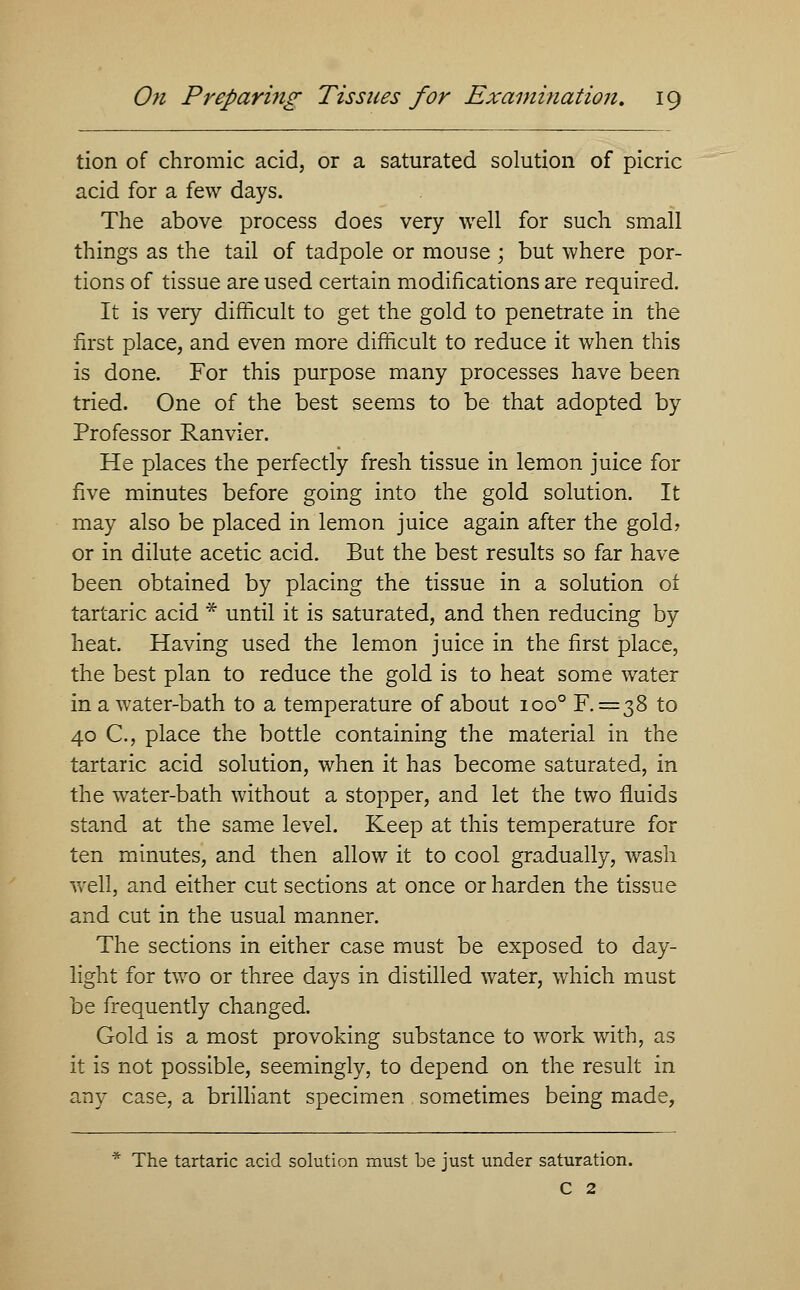 tion of chromic acid, or a saturated solution of picric acid for a few days. The above process does very well for such small things as the tail of tadpole or mouse ; but where por- tions of tissue are used certain modifications are required. It is very difficult to get the gold to penetrate in the first place, and even more difficult to reduce it when this is done. For this purpose many processes have been tried. One of the best seems to be that adopted by Professor Ranvier. He places the perfectly fresh tissue in lemon juice for five minutes before going into the gold solution. It may also be placed in lemon juice again after the gold? or in dilute acetic acid. But the best results so far have been obtained by placing the tissue in a solution ot tartaric acid * until it is saturated, and then reducing by heat. Having used the lemon juice in the first place, the best plan to reduce the gold is to heat some water in a water-bath to a temperature of about ioo° F. = 38 to 40 C, place the bottle containing the material in the tartaric acid solution, when it has become saturated, in the water-bath without a stopper, and let the two fluids stand at the same level. Keep at this temperature for ten minutes, and then allow it to cool gradually, wash well, and either cut sections at once or harden the tissue and cut in the usual manner. The sections in either case must be exposed to day- light for two or three days in distilled water, which must be frequently changed. Gold is a most provoking substance to work with, as it is not possible, seemingly, to depend on the result in any case, a brilliant specimen sometimes being made, * The tartaric acid solution must be just under saturation. C 2