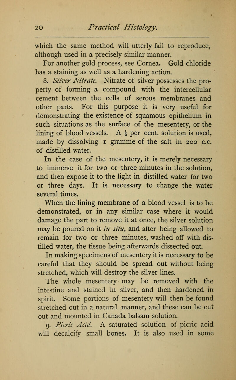 which the same method will utterly fail to reproduce, although used in a precisely similar manner, For another gold process, see Cornea. Gold chloride has a staining as well as a hardening action. 8. Silver Nitrate. Nitrate of silver possesses the pro- perty of forming a compound with the intercellular cement between the cells of serous membranes and other parts. For this purpose it is very useful for demonstrating the existence of squamous epithelium in such situations as the surface of the mesentery, or the lining of blood vessels. A \ per cent, solution is used, made by dissolving i gramme of the salt in 200 c.c. of distilled water. In the case of the mesentery, it is merely necessary to immerse it for two or three minutes in the solution, and then expose it to the light in distilled water for two or three days. It is necessary to change the water several times. When the lining membrane of a blood vessel is to be demonstrated, or in any similar case where it would damage the part to remove it at once, the silver solution may be poured on it in situ, and after being allowed to remain for two or three minutes, washed off with dis- tilled water, the tissue being afterwards dissected out. In making specimens of mesentery it is necessary to be careful that they should be spread out without being stretched, which will destroy the silver lines. The whole mesentery may be removed with the intestine and stained in silver, and then hardened in spirit. Some portions of mesentery will then be found stretched out in a natural manner, and these can be cut out and mounted in Canada balsam solution. 9. Picric Acid. A saturated solution of picric acid will decalcify small bones. It is also used in some