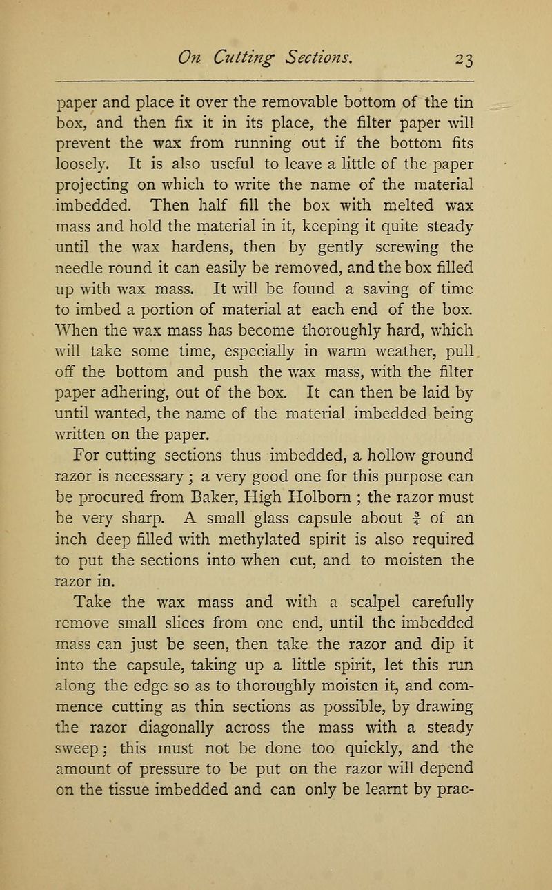On Cutti?ig Sections. paper and place it over the removable bottom of the tin box, and then fix it in its place, the filter paper will prevent the wax from running out if the bottom fits loosely. It is also useful to leave a little of the paper projecting on which to write the name of the material imbedded. Then half fill the box with melted wax mass and hold the material in it, keeping it quite steady until the wax hardens, then by gently screwing the needle round it can easily be removed, and the box filled up with wax mass. It will be found a saving of time to imbed a portion of material at each end of the box. When the wax mass has become thoroughly hard, which will take some time, especially in warm weather, pull off the bottom and push the wax mass, with the filter paper adhering, out of the box. It can then be laid by until wanted, the name of the material imbedded being written on the paper. For cutting sections thus imbedded, a hollow ground razor is necessary; a very good one for this purpose can be procured from Baker, High Holborn ; the razor must be very sharp. A small glass capsule about f of an inch deep filled with methylated spirit is also required to put the sections into when cut, and to moisten the razor in. Take the wax mass and with a scalpel carefully remove small slices from one end, until the imbedded mass can just be seen, then take the razor and dip it into the capsule, taking up a little spirit, let this run along the edge so as to thoroughly moisten it, and com- mence cutting as thin sections as possible, by drawing the razor diagonally across the mass with a steady sweep; this must not be done too quickly, and the amount of pressure to be put on the razor will depend on the tissue imbedded and can only be learnt by prac-