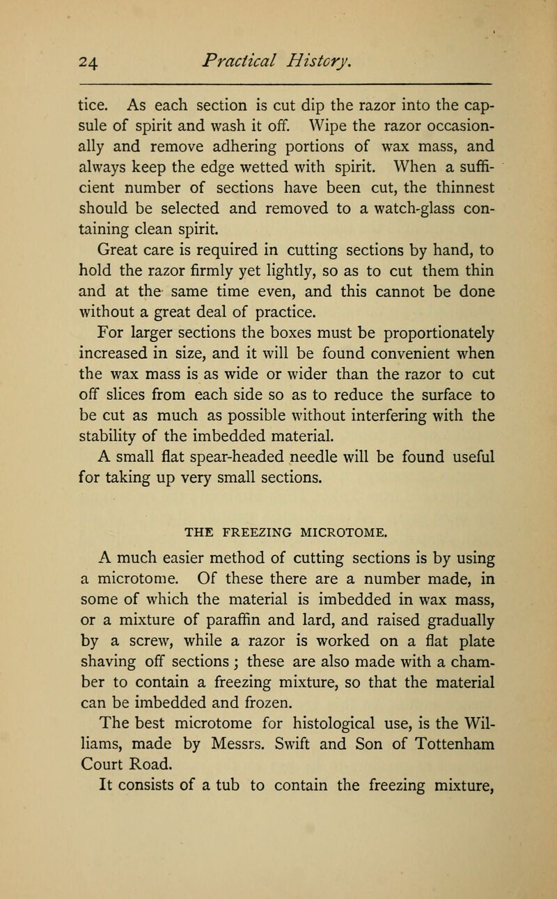 tice. As each section is cut dip the razor into the cap- sule of spirit and wash it off. Wipe the razor occasion- ally and remove adhering portions of wax mass, and always keep the edge wetted with spirit. When a suffi- cient number of sections have been cut, the thinnest should be selected and removed to a watch-glass con- taining clean spirit. Great care is required in cutting sections by hand, to hold the razor firmly yet lightly, so as to cut them thin and at the same time even, and this cannot be done without a great deal of practice. For larger sections the boxes must be proportionately increased in size, and it will be found convenient when the wax mass is as wide or wider than the razor to cut off slices from each side so as to reduce the surface to be cut as much as possible without interfering with the stability of the imbedded material. A small flat spear-headed needle will be found useful for taking up very small sections. THE FREEZING MICROTOME. A much easier method of cutting sections is by using a microtome. Of these there are a number made, in some of which the material is imbedded in wax mass, or a mixture of paraffin and lard, and raised gradually by a screw, while a razor is worked on a flat plate shaving off sections ; these are also made with a cham- ber to contain a freezing mixture, so that the material can be imbedded and frozen. The best microtome for histological use, is the Wil- liams, made by Messrs. Swift and Son of Tottenham Court Road. It consists of a tub to contain the freezing mixture,