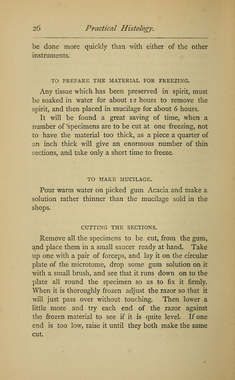 be done more quickly than with either of the other instruments. TO PREPARE THE MATERIAL FOR FREEZING. Any tissue which has been preserved in spirit, must be soaked in water for about 12 hours to remove the spirit, and then placed in mucilage for about 6 hours. It will be found a great saving of time, when a number of specimens are to be cut at one freezing, not to have the material too thick, as a piece a quarter of an inch thick will give an enormous number of thin sections, and take only a short time to freeze. TO MAKE MUCILAGE. Pour warm water on picked gum Acacia and make a solution rather thinner than the mucilage sold in the shops. -ts1- CUTTING THE SECTIONS. Remove all the specimens to be cut, from the gum, and place them in a small saucer ready at hand. Take up one with a pair of forceps, and lay it on the circular plate of the microtome, drop some gum solution on it with a small brush, and see that it runs down on to the plate all round the specimen so as to fix it firmly. When it is thoroughly frozen adjust the razor so that it will just pass over without touching. Then lower a little more and try each end of the razor against the frozen material to see if it is quite level. If one end is too low, raise it until they both make the same cut.