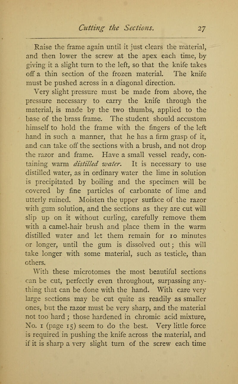 Raise the frame again until it just clears the material, and then lower the screw at the apex each time, by- giving it a slight turn to the left, so that the knife takes off a thin section of the frozen material. The knife must be pushed across in a diagonal direction. Very slight pressure must be made from above, the pressure necessary to carry the knife through the material, is made by the two thumbs, applied to the base of the brass frame. The student should accustom himself to hold the frame with the fingers of the left hand in such a manner, that he has a firm grasp of it, and can take off the sections with a brush, and not drop the razor and frame. Have a small vessel ready, con- taining warm distilled water. It is necessary to use distilled water, as in ordinary water the lime in solution is precipitated by boiling and the specimen will be covered by fine particles of carbonate of lime and utterly ruined. Moisten the upper surface of the razor with gum solution, and the sections as they are cut will slip up on it without curling, carefully remove them with a camel-hair brush and place them in the warm distilled water and let them remain for 10 minutes or longer, until the gum is dissolved out; this will take longer with some material, such as testicle, than others. With these microtomes the most beautiful sections can be cut, perfectly even throughout, surpassing any- thing that can be done with the hand. With care very large sections may be cut quite as readily as smaller ones, but the razor must be very sharp, and the material not too hard ; those hardened in chromic acid mixture, No. 1 (page 15) seem to do the best. Very little force is required in pushing the knife across the material, and if it is sharp a very slight turn of the screw each time