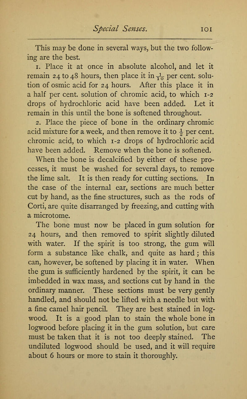 This may be done in several ways, but the two follow- ing are the best. i. Place it at once in absolute alcohol, and let it remain 24 to 48 hours, then place it in -jL per cent, solu- tion of osmic acid for 24 hours. After this place it in a half per cent, solution of chromic acid, to which 1-2 drops of hydrochloric acid have been added. Let it remain in this until the bone is softened throughout. 2. Place the piece of bone in the ordinary chromic acid mixture for a week, and then remove it to -§- per cent, chromic acid, to which 1-2 drops of hydrochloric acid have been added. Remove when the bone is softened. When the bone is decalcified by either of these pro- cesses, it must be washed for several days, to remove the lime salt. It is then ready for cutting sections. In the case of the internal ear, sections are much better cut by hand, as the fine structures, such as the rods of Corti, are quite disarranged by freezing, and cutting with a microtome. The bone must now be placed in gum solution for 24 hours, and then removed to spirit slightly diluted with water. If the spirit is too strong, the gum will form a substance like chalk, and quite as hard; this can, however, be softened by placing it in water. When the gum is sufficiently hardened by the spirit, it can be imbedded in wax mass, and sections cut by hand in the ordinary manner. These sections must be very gently handled, and should not be lifted with a needle but with a fine camel hair pencil. They are best stained in log- wood. It is a good plan to stain the whole bone in logwood before placing it in the gum solution, but care must be taken that it is not too deeply stained. The undiluted logwood should be used, and it will require about 6 hours or more to stain it thoroughly.