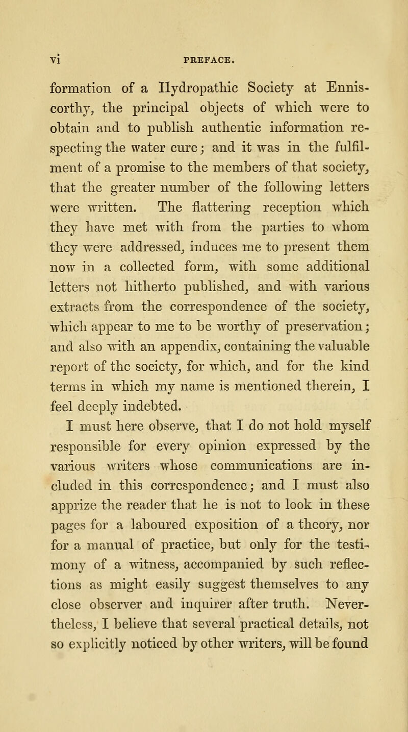 formation of a Hydropathic Society at Ennis- cortliy, the principal objects of whicli were to obtain and to publish authentic information re- specting the water cure; and it was in the fulfil- ment of a promise to the members of that society^ that the greater number of the following letters were written. The flattering reception which they have met with from the parties to whom they were addressed_, induces me to present them now in a collected form, with some additional letters not hitherto published_, and with various extracts from the correspondence of the society, which appear to me to be worthy of preservation; and also with an appendix, containing the valuable report of the society, for which, and for the kind terms in which my name is mentioned therein, I feel deeply indebted. I must here observe, that I do not hold myself responsible for every opinion expressed by the various writers whose communications are in- cluded in this correspondence; and I must also apprize the reader that he is not to look in these pages for a laboured exposition of a theory, nor for a manual of practice, but only for the testi- mony of a witness, accompanied by such reflec- tions as might easily suggest themselves to any close observer and inquirer after truth. Never- theless, I believe that several practical details, not so explicitly noticed by other writers, will be found