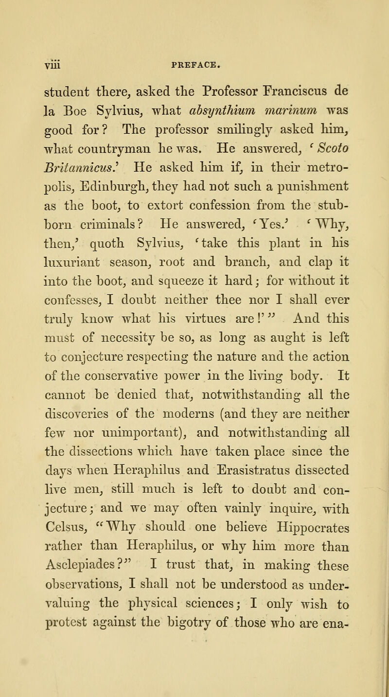 student fhere, asked tlie Professor Franciscus de la Boe Sylvius^ what absynthium marinum was good for? The professor smilingly asked him, what countryman he was. He answered, ' Scoto Britannicus.^ He asked him. if, in their metro- polis, Edinburgh, they had not such a punishment as the boot, to extort confession from the stub- born criminals? He answered, ^Yes.^ ^ Why, then,' quoth Sylvius, 'take this plant in his luxuriant season, root and branch, and clap it into the boot, and squeeze it hard; for without it confesses, I doubt neither thee nor I shall ever truly know what his virtues are V And this must of necessity be so, as long as aught is left to conjecture respecting the nature and the action of the conservative power in the li\dng body. It cannot be denied that, notwithstanding all the discoveries of the moderns (and they are neither few nor unimportant), and notwithstanding all the dissections which have taken place since the days when Heraphilus and Erasistratus dissected live men, still much is left to dotibt and con- jecture; and we may often vainly inquire, with Celsus, Why should one believe Hippocrates rather than Heraphilus, or why him more than Asclepiades?'' I trust that, in making these observations, I shall not be understood as under- valuing the physical sciences; I only wish to protest against the bigotry of those who are ena-