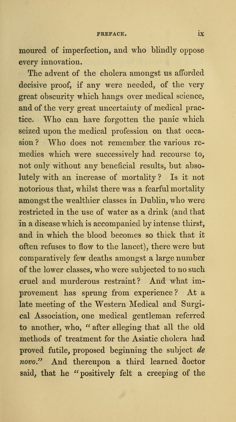 moTired of imperfection, and wlio blindly oppose every innovation. The advent of tlie cholera amongst ns afforded decisive proof, if any were needed, of the very great obscurity which hangs over medical science, and of the very great uncertainty of medical prac- tice. Who can have forgotten the panic which seized upon the medical profession on that occa- sion ? Who does not remember the various re- medies which were successively had recourse to, not only without any beneficial results, but abso- lutely with an increase of mortahty ? Is it not notorious that, whilst there was a fearful mortality amongst the wealthier classes in Dublin, who were restricted in the use of water as a drink (and that in a disease which is accompanied by intense thirst, and in which the blood becomes so thick that it often refuses to flow to the lancet), there were but comparatively few deaths amongst a large number of the lower classes, who were subjected to no such cruel and murderous restraint? And what im- provement has sprung from experience ? At a late meeting of the Western Medical and Surgi- cal Association, one medical gentleman referred to another, who, ^^ after alleging that all the old methods of treatment for the Asiatic cholera had proved futile, proposed beginning the subject de novo J' And thereupon a third learned doctor said, that he ^^ positively felt a creeping of the