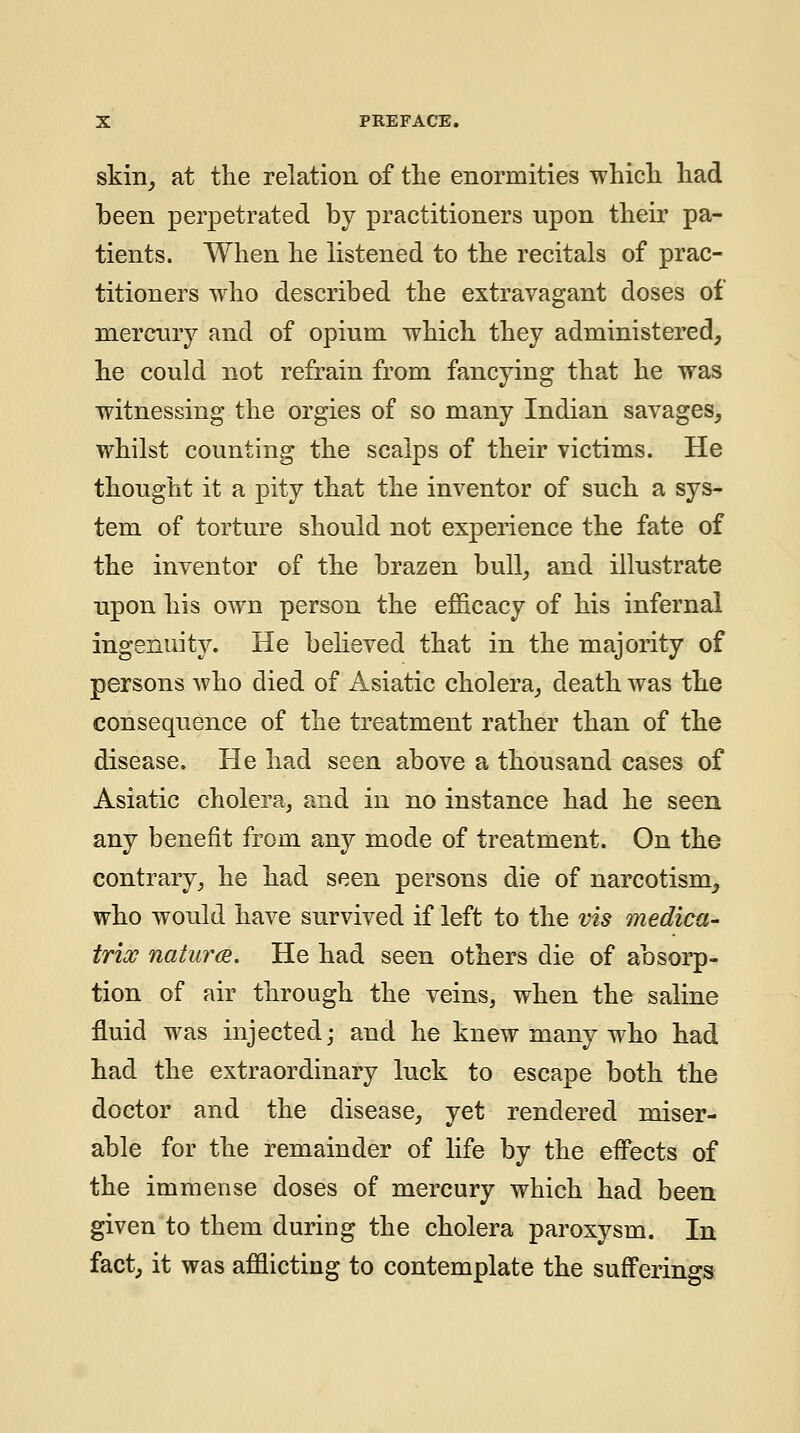 skin^ at the relation of the enormities whicli had been perpetrated by practitioners upon their pa- tients. When he listened to the recitals of prac- titioners who described the extravagant doses of mercnry and of opium which they administered, he could not refrain from fancying that he was witnessing the orgies of so many Indian savages, whilst counting the scalps of their victims. He thought it a pity that the inventor of such a sys- tem of torture should not experience the fate of the inventor of the brazen bull, and illustrate upon his own person the efl&cacy of his infernal ingenuity. He believed that in the majority of persons who died of Asiatic cholera, death was the consequence of the treatment rather than of the disease. He had seen above a thousand cases of Asiatic cholera, and in no instance had he seen any benefit from any mode of treatment. On the contrary, he had seen persons die of narcotism, who would have survived if left to the vis medica- trioc natures. He had seen others die of absorp- tion of air through the veins, when the saline fluid was injected; and he knew many who had had the extraordinary luck to escape both the doctor and the disease, yet rendered miser- able for the remainder of life by the eflPects of the immense doses of mercury which had been given to them during the cholera paroxysm. In fact, it was afflicting to contemplate the sufferings
