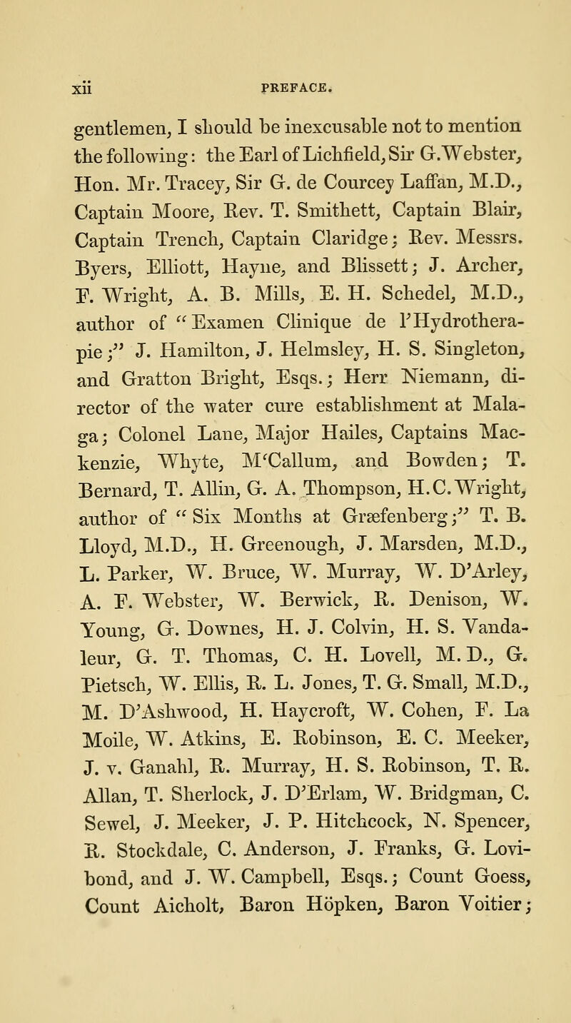 gentlemen, I slionld be inexcusable not to mention tbe following: the Earl of Lichfield, Sir Gr. Webster, Hon. Mr. Tracey, Sir G. de Courcey LafFan, M.D., Captain Moore, Rev. T. Smitbett, Captain Blair, Captain Trencb, Captain Claridge; Rev. Messrs. Byers, Elliott, Hayne, and Blissett; J. Archer, E. Wright, A. B. Mills, E. H. Schedel, M.D., author of Examen Clinique de THydrothera- pie; J. Hamilton, J. Helmsley, H. S. Singleton, and Gratton Bright, Esqs.; Herr Niemann, di- rector of the water cure establishment at Mala- ga; Colonel Lane, Major Hailes, Captains Mac- kenzie, Whyte, M'Callum, and Bowden; T. Bernard, T. AUin, G. A. Thompson, H.C.Wright, author of ''Six Months at Grsefenberg;'' T. B. Lloyd, M.D., H. Greenough, J. Marsden, M.D., L. Parker, W. Bruce, W. Murray, W. D'Arley, A, E. Webster, W. Berwick, R. Denison, W. Young, G. Downes, H. J. Colvin, H. S. Vanda- leur, G. T. Thomas, C. H. Lovell, M. D., G. Pietsch, W. Ellis, R. L. Jones, T. G. Small, M.D., M. D'Ashwood, H. Haycroft, W. Cohen, E. La Moile, W. Atkins, E. Robinson, E. C. Meeker, J. V. Ganahl, R. Murray, H. S. Robinson, T. R. Allan, T. Sherlock, J. D'Erlam, W. Bridgman, C. Sewel, J. Meeker, J. P. Hitchcock, N. Spencer, R. Stockdale, C. Anderson, J. Eranks, G. Lovi- bond, and J. W. Campbell, Esqs.; Count Goess, Count Aicholt, Baron Hopken, Baron Voitier;