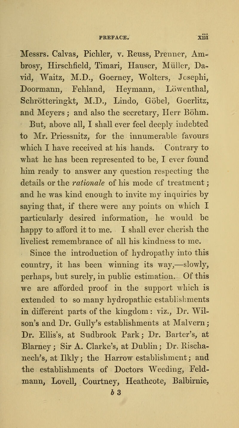 Messrs. Calvas, PicUer, v. Reuss^ Prenner, Am- brosy^ HirscMeld^ Timari^ Hauser, Miiller/ Da- vid_, WaitZj M.D., Goerney^ Wolters, Jcsephi, Doormann^ Eehland, Heymann, Lowenthal^ Schrotteringkt, M.D., Lindo, Gobel, Goerlitz, and Meyers; and also the secretary, Herr Bohm. But,, above all, I shall ever feel deeply indebted to Mr. Priessnitz^ for the innumerable favours whicli I have received at bis bands. Contrary to what he has been represented to be, I ever found him ready to answer any question respecting the details or the rationale of his mode of treatment; and he was kind enough to invite my inquiries by saying that, if there were any points on which I particularly desired information, he would be happy to afford it to me. I shall ever cherish the liveliest remembrance of all his kindness to me. Since the introduction of hydropathy into this country, it has been winning its way,—slowly, perhaps, but surely, in public estimation. Of this we are afforded proof in the support which is extended to so many hydropathic establishments in different parts of the kingdom: viz.. Dr. Wil- son's and Dr. Gully^s establishments at Malvern; Dr. Ellis's, at Sudbrook Park; Dr. Barter's, at Blarney; Sir A. Clarke's, at Dublin; Dr. Bischa- nech's, at Ilkly; the Harrow establishment; and the establishments of Doctors Weeding, Eeld- mann, Lovell, Courtney, Heathcote, Balbirnie,