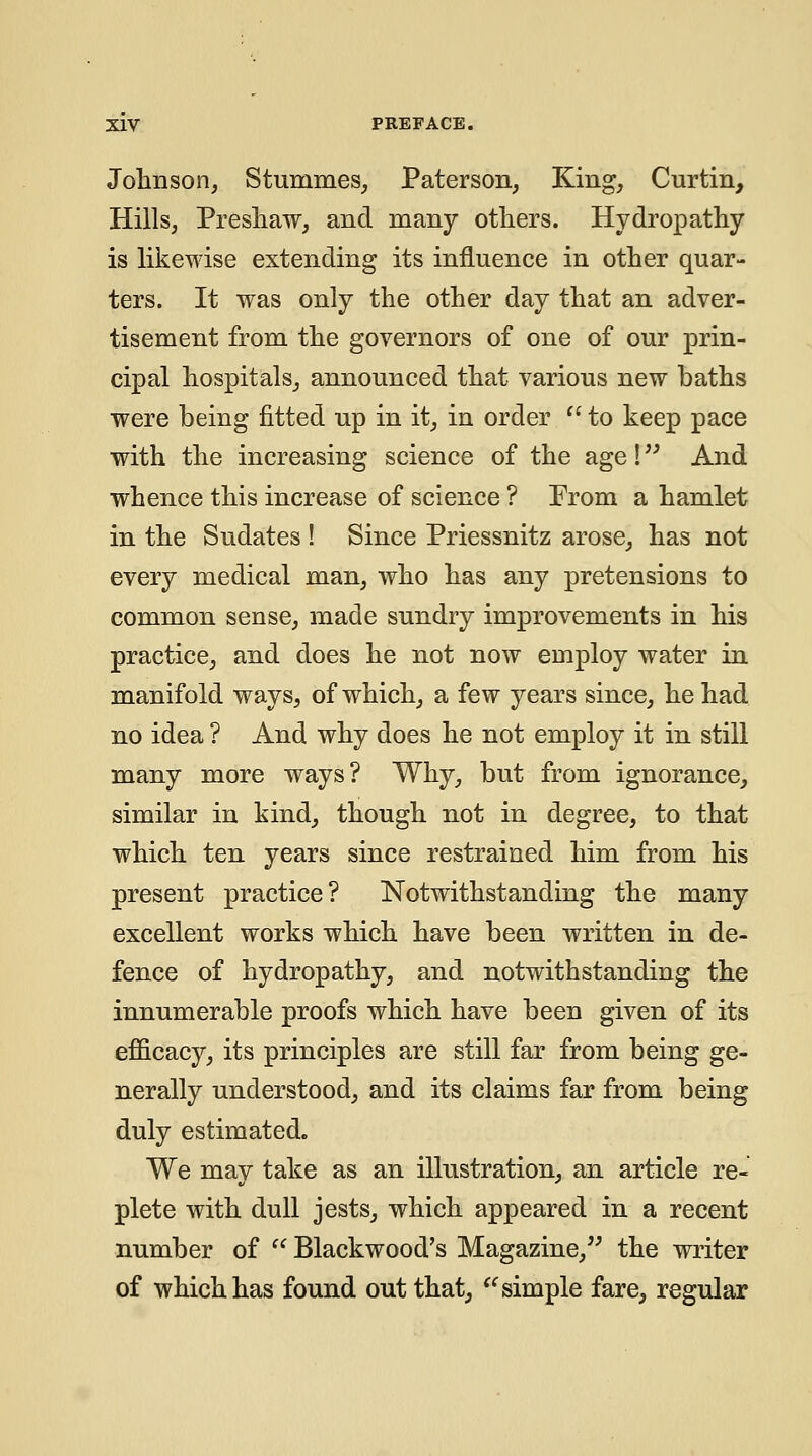 Johnson, Stummes, Paterson, King, Curtin, Hills, Presliaw, and many others. Hydropathy is likewise extending its influence in other quar- ters. It was only the other day that an adver- tisement from the governors of one of our prin- cipal hospitals, announced that various new baths were being fitted up in it, in order  to keep pace with the increasing science of the age!'' And whence this increase of science ? From a hamlet in the Sudates ! Since Priessnitz arose, has not every medical man, who has any pretensions to common sense, made sundry improvements in his practice, and does he not now employ water in manifold ways, of which, a few years since, he had no idea ? And why does he not employ it in still many more ways? Why, but from ignorance, similar in kind, though not in degree, to that which ten years since restrained him from his present practice? Notwithstanding the many excellent works which have been written in de- fence of hydropathy, and notwithstanding the innumerable proofs which have been given of its efl&cacy, its principles are still far from being ge- nerally understood, and its claims far from being duly estimated. We may take as an illustration, an article re- plete with dull jests, w^hich appeared in a recent number of  Blackwood's Magazine, the writer of which has found out that, '^simple fare, regular