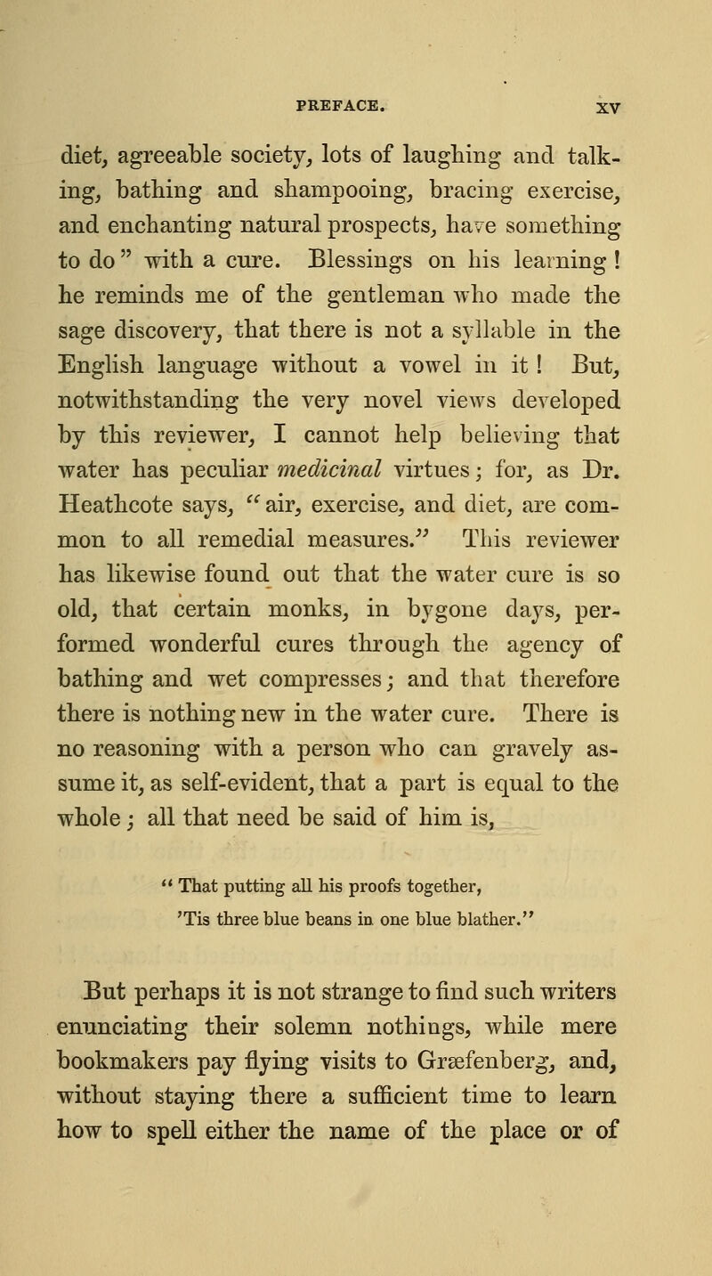 diet, agreeable society, lots of laughing and talk- ing, bathing and shampooing, bracing exercise, and enchanting natural prospects, have something to do with a cure. Blessings on his learning ! he reminds me of the gentleman who made the sage discovery, that there is not a syllable in the English language without a vowel in it ! But, notwithstanding the very novel vieAvs developed by this reviewer, I cannot help believing that water has peculiar medicinal virtues; for, as Dr. Heathcote says, air, exercise, and diet, are com- mon to all remedial measures.^^ This reviewer has likewise found out that the water cure is so old, that certain monks, in bygone days, per- formed wonderful cures through the agency of bathing and wet compresses; and that therefore there is nothing new in the water cure. There is no reasoning with a person who can gravely as- sume it, as self-evident, that a part is equal to the whole ; all that need be said of him is, That putting all his proofs together, 'Tis three blue beans in one blue blather. But perhaps it is not strange to find such writers enunciating their solemn nothings, while mere bookmakers pay flying visits to Grsefenberg, and, without staying there a sufficient time to learn how to spell either the name of the place or of