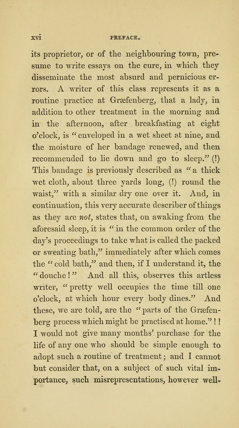its proprietor, or of tlie neighbouring town, pre- sume to write essays on the cure, in which they disseminate the most absurd and pernicious er- rors. A writer of this class represents it as a routine practice at Grsefenberg, that a lady^ in. addition to other treatment in the morning and in the afternoon, after breakfasting at eight o^clock, is ^' enveloped in a wet sheet at nine, and the moisture of her bandage renewed, and then recommended to he down and go to sleep/^ (!) This bandage is previously described as a thick wet cloth, about three yards long, (!) round the waist,^^ with a similar dry one over it. And, in continuation, this very accurate describer of things as they are not, states that, on awaking from the aforesaid sleep, it is in the common order of the day's proceedings to take what is called the packed or sweating bath,^^ immediately after which comes the cold bath,^' and then, if I understand it, the douche ! ^' And all this, observes this artless writer, pretty well occupies the time till one o'clock, at which hour every body dines.^^ And these, we are told, are the parts of the Grsefen- berg process which might be practised at home. ! ! I would not give many months^ purchase for the life of any one who should be simple enough to adopt such a routine of treatment; and I cannot but consider that, on a subject of such vital im- portance, such misrepresentations^ however well-
