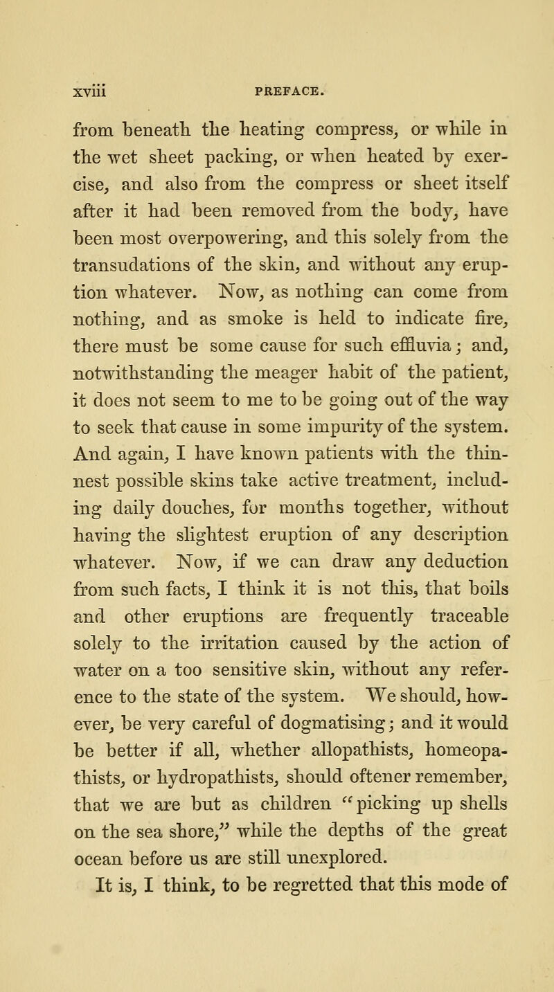 from beneatli the heating compress^ or while in the wet sheet packing, or when heated by exer- cise, and also from the compress or sheet itself after it had been removed from the body, have been most overpowering, and this solely from the transudations of the skin, and without any erup- tion whatever. Now, as nothing can come from nothing, and as smoke is held to indicate fire, there must be some cause for such effluvia; and, notwithstanding the meager habit of the patient, it does not seem to me to be going out of the way to seek that cause in some impurity of the system. And again, I have known patients with the thin- nest possible skins take active treatment, includ- ing daily douches, fur months together, without having the slightest eruption of any description whatever. Now, if we can draw any deduction from such facts, I think it is not this^ that boils and other eruptions are frequently traceable solely to the irritation caused by the action of water on a too sensitive skin, without any refer- ence to the state of the system. We should, how- ever, be very careful of dogmatising; and it would be better if all, whether allopathists, homeopa- thists, or hydropathists, should oftener remember, that we are but as children ^^ picking up shells on the sea shore,^' while the depths of the great ocean before us are still unexplored. It is, I think, to be regretted that this mode of