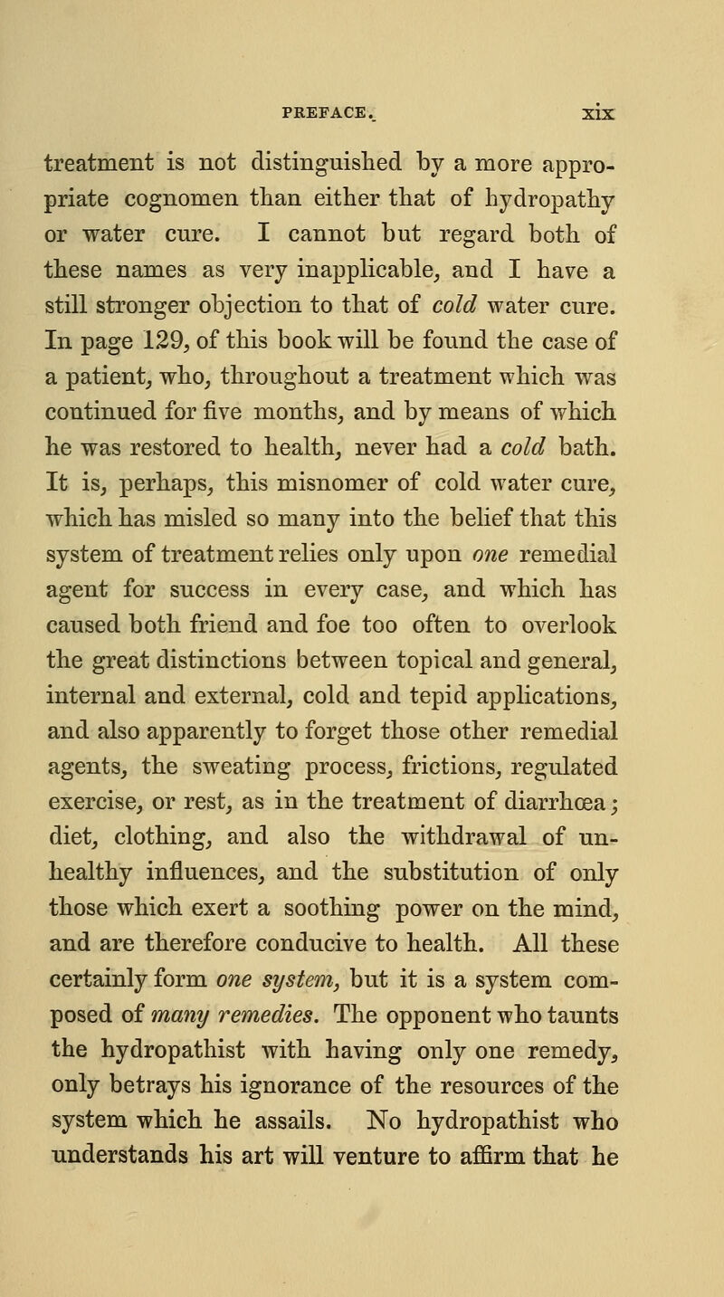 treatment is not distinguislied by a more appro- priate cognomen tlian either that of hydropathy or water cure. I cannot but regard both of these names as very inapplicable_, and I have a still stronger objection to that of cold water cure. In page 129, of this book will be found the case of a patient^ who, throughout a treatment which was continued for five months, and by means of which he was restored to health, never had a cold bath. It is, perhaps, this misnomer of cold water cure, which has misled so many into the belief that this system of treatment relies only upon one remedial agent for success in every case, and which has caused both friend and foe too often to overlook the great distinctions between topical and general, internal and external, cold and tepid applications, and also apparently to forget those other remedial agents, the sweating process, frictions, regulated exercise, or rest, as in the treatment of diarrhoea; diet, clothing, and also the withdrawal of un- healthy influences, and the substitution of only those which exert a soothing power on the mind, and are therefore conducive to health. All these certainly form one system, but it is a system com- posed of many remedies. The opponent who taunts the hydropathist with having only one remedy, only betrays his ignorance of the resources of the system which he assails. No hydropathist who understands his art will venture to affirm that he