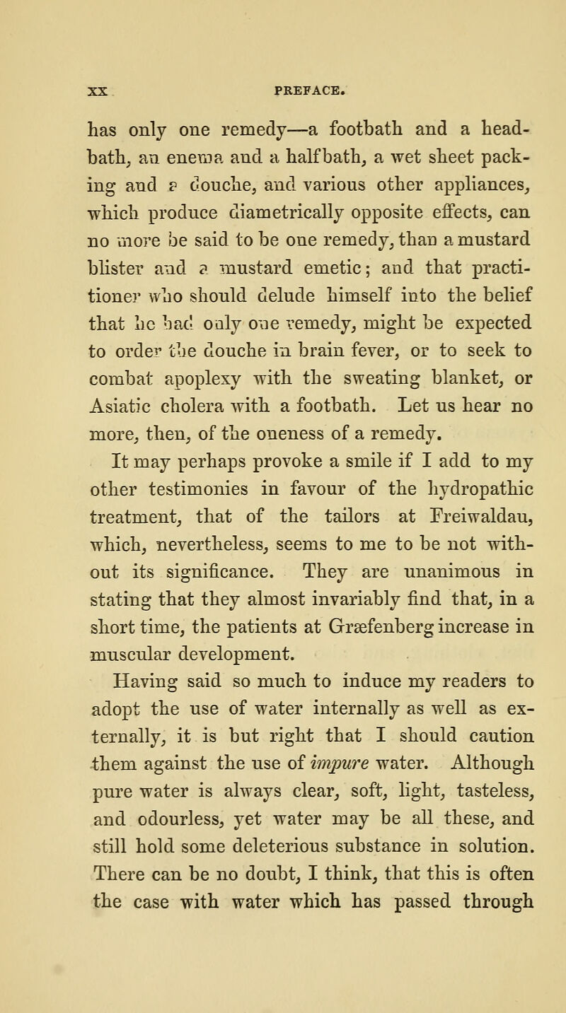 has only one remedy—a footbath and a head- bath, an enema and a half bath, a wet sheet pack- ing and ? douche, and various other appliances, which produce diametrically opposite effects, can no more be said to be one remedy, thau a mustard blister and a mustard emetic; and that practi- tioner who should delude himself into the belief that he had oaly one remedy, might be expected to order the douche in brain fever, or to seek to combat apoplexy with the sweating blanket, or Asiatic cholera with a footbath. Let us hear no more, then, of the oneness of a remedy. It may perhaps provoke a smile if I add to my other testimonies in favour of the hydropathic treatment, that of the tailors at Freiwaldau, which, nevertheless, seems to me to be not with- out its significance. They are unanimous in stating that they almost invariably find that, in a short time, the patients at Grsefenberg increase in muscular development. Having said so much to induce my readers to adopt the use of water internally as well as ex- ternally, it is but right that I should caution -them against the use of impure water. Although pure water is always clear, soft, light, tasteless, and odourless, yet water may be all these, and still hold some deleterious substance in solution. There can be no doubt, I think, that this is often the case with water which has passed through