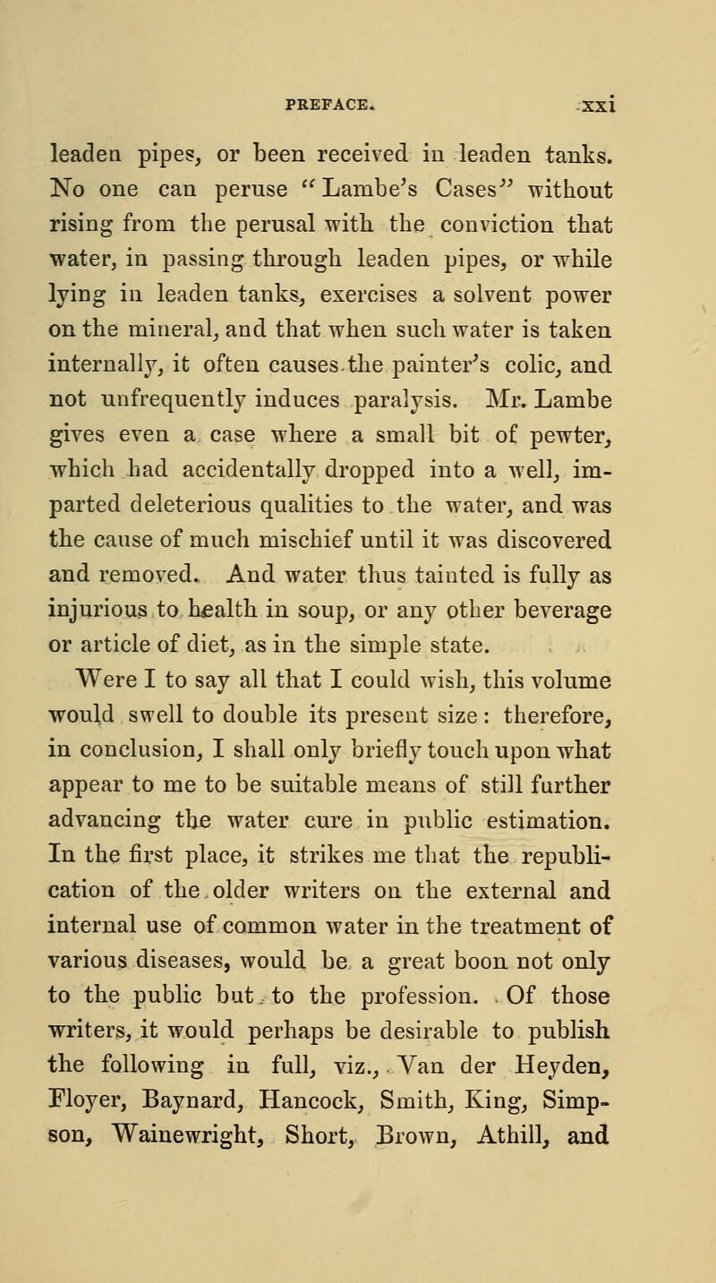 PREFACE. ,-XXX leaden pipes, or been received in leaden tanks. No one can peruse ^^Lambe's Cases^^ without rising from the perusal with the conviction that water, in passing through leaden pipes, or while lying in leaden tanks, exercises a solvent power on the mineral, and that when such water is taken internally, it often causes.tlie painter^s colic, and not unfrequently induces paralysis. Mr, Lambe gives even a case where a small bit of pewter, which had accidentally dropped into a well, im- parted deleterious qualities to the water, and was the cause of much mischief until it was discovered and removed. And water thus tainted is fully as injurious to health in soup, or any other beverage or article of diet, as in the simple state. Were I to say all that I could wish, this volume would swell to double its present size: therefore, in conclusion, I shall only briefly touch upon what appear to me to be suitable means of still further advancing the water cure in public estimation. In the first place, it strikes me that the republi- cation of the older writers on the external and internal use of common water in the treatment of various diseases, would be a great boon not only to the public but. to the profession. .Of those writers, it would perhaps be desirable to publish the following in full, viz.. Van der Heyden, Floyer, Baynard, Hancock, Smith, King, Simp- son, Wainewright, Short, Erown, Athill, and