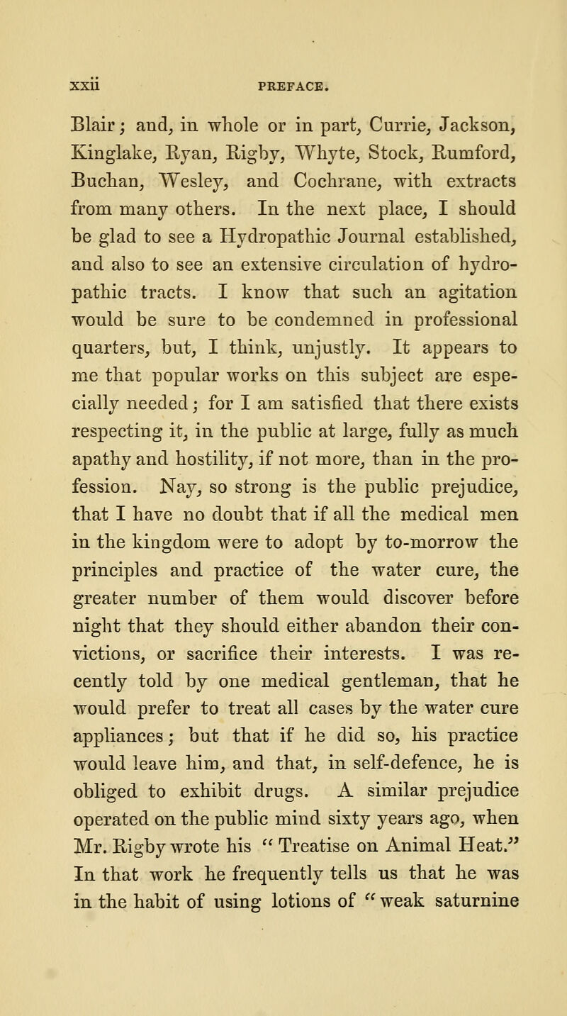 Blair; and, in whole or in part, Currie, Jackson, Kinglake, Ryan, Rigby, Whyte, Stock, Eumford, Buclian, Wesley, and Cochrane, with extracts from many others. In the next place, I should be glad to see a Hydropathic Journal estabhshed, and also to see an extensive circulation of hydro- pathic tracts. I know that such an agitation would be sure to be condemned in professional quarters, but, I think, unjustly. It appears to me that popular works on this subject are espe- cially needed; for I am satisfied that there exists respecting it, in the public at large, fully as much apathy and hostility, if not more, than in the pro- fession. Nay, so strong is the public prejudice, that I have no doubt that if all the medical men in the kingdom were to adopt by to-morrow the principles and practice of the water cure, the greater number of them would discover before night that they should either abandon their con- victions, or sacrifice their interests. I was re- cently told by one medical gentleman, that he would prefer to treat all cases by the water cure appliances; but that if he did so, his practice would leave him, and that, in self-defence, he is obliged to exhibit drugs. A similar prejudice operated on the public mind sixty years ago, when Mr. Rigby wrote his Treatise on Animal Heat.^' In that work he frequently tells us that he was in the habit of using lotions of weak saturnine