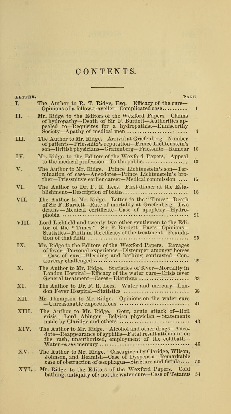 CONTENTS. I.ETTBR. PAGE. I. The Author to R. T. Eidge, Esq. Efficacy of the cure- Opinions of a fellow-traveller—Complicated case 1 II. Mr. Eidge to the Editors of the Wexford Papers. Claims of hydropathy—Death of Sir F. Burdett—Authorities ap- pealed to—Requisites for a hydropathist—Enniscorthy Society—Apathy of medical men 4 III. The Author to Mr. Eidge. An-ival at Grsefenherg—Number of patients—Priessnitz's reputation—Prince Lichtenstein's son—British physicians—Graefenberg-Priessnitz—Eumour 10 IV. Mr. Eidge to the Editors of the Wexford Papers, Appeal to the medical profession—To the public 13 Y. The Author to Mr. Eidge. Prince Lichtenstein's son—Ter- mination of case—Anecdotes—Prince Lichtenstein's bro- ther—Priessnitz's earlier career—Medical commission 15 VI. The Author to Dr. F. E. Lees. First dinner at the Esta- blishment—Description of baths 18 VII. The Author to Mr. Eidge. Letter to the Times—Death of Sir F. Burdett—Eate of mortality at Grtefenberg-Two deaths — Medical certificate—Case of apoplexy—Hydro- phobia 21 VIII. Lord Lichfield and twenty-two other gentlemen to the Edi- tor of the Times. Sir F. Burdett—Facts—Opinions— Statistics—Faith in the efficacy of the treatment—Founda- tion of that faith 25 IX. Mr. Eidge to the Editors of the Wexford Papers. Eavages of fever—Personal experience—Distemper amongst horses —Case of cure—Bleeding and bathing contrasted—Con- troversy challenged 29 X. The Author to Mr. Eidge. Statistics of fever—Mortality in London Hospital—Efficacy of the water cure—Crisis fever General treatment—Cases- Diarrhoea 33 XI. The Author to Dr. F. E. Lees. Water and mercury—Lon- don Fever Hospital—Statistics 38 XII. Jlr. Thompson to Mr. Ridge. Opinions on the water cure —Unreasonable expectations 41 XIII. The Author to Mr. Eidge. Gout, acute attack of—Boil crisis — Lord Abinger — Belgian physician — Statements made by Claridge and others 43 XIV. The Author to Mr. Eidge. Alcohol and other drugs—Anec- dote—Eeappearance of syphilis—Fatal result attendant on the rash, unauthorized, employment of the coldbath— Water versus mercury 46 XV. The Author to Mr. Eidge. Cases given by Claridge, Wilson, Johnson, and Beamish—Case of Dyspepsia—Eemarkable case of obstruction of oesophagus—Stricture and fistula 50 XVI. - Mr. Eidge to the Editors of the Wexford Papers. Cold bathing, antiquity of; not the water cure—Case of Tetanus 54