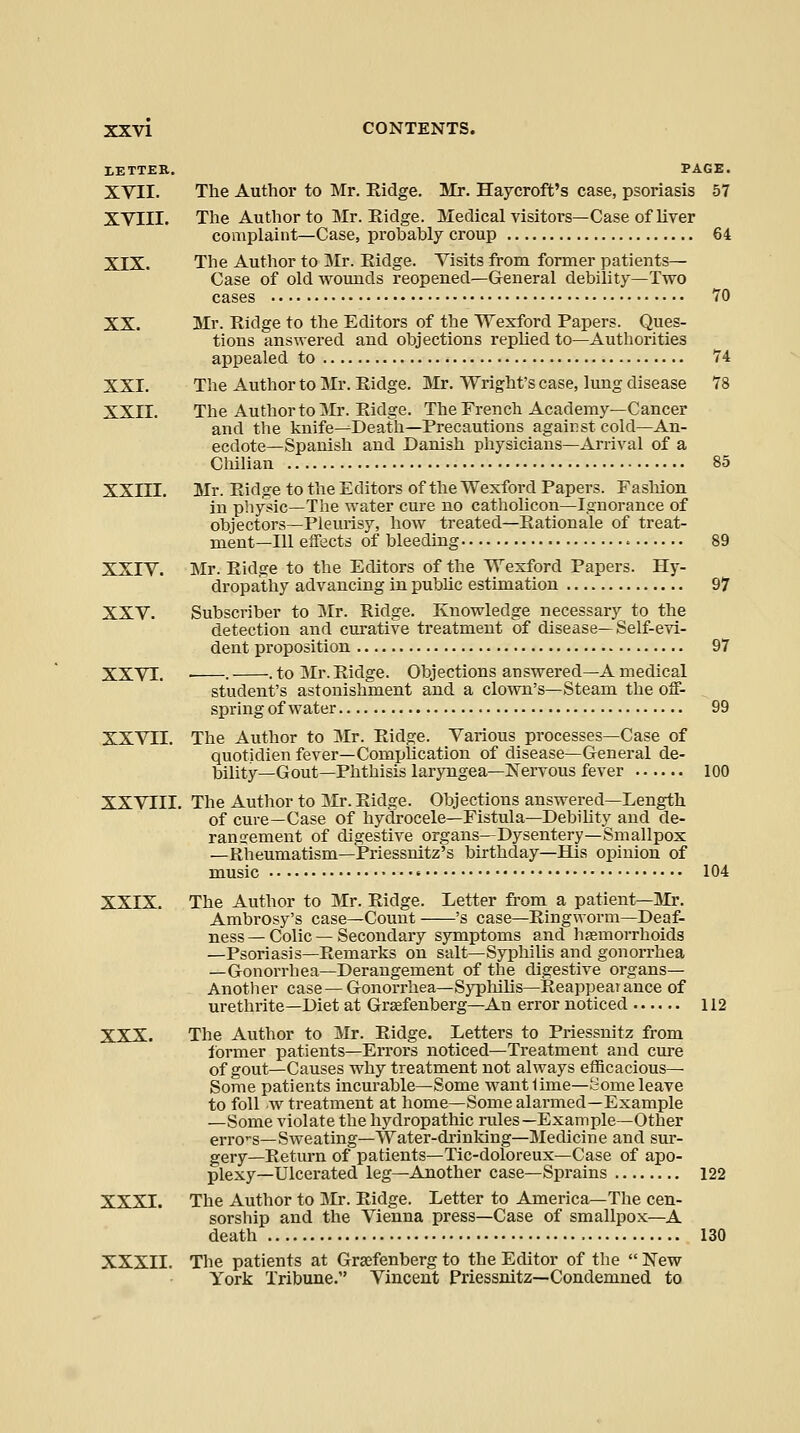 lETTER. PAGE. XVII. The Author to Mr. Kidge. Mr. Haycroft's case, psoriasis 57 XVIII. The Author to Mr. Ridge. Medical visitors—Case of liver complaint—Case, probably croup 64 XIX. The Author to IMr. Eidge. Visits from former patients— Case of old wounds reopened—General debility—Tvro cases 70 XX. Mr. Ridge to the Editors of the Wexford Papers. Ques- tions answered and objections replied to—Authorities appealed to 74 XXI. The Author to Mr. Ridge. Mr. Wright's case, lung disease 78 XXII. The Author to Mr. Ridge. The French Academy—Cancer and the knife—Death—Precautions against cold—An- ecdote—Spanish and Danish physicians—Arrival of a Cliilian 85 XXm. Mr. Ridge to the Editors of the Wexford Papers. Fasliion in physic—The water cure no catholicon—Ignorance of objectors—Pleurisy, how treated—Rationale of treat- ment—Ill effects of bleeding 89 XXIV. Mr. Ridge to the Editors of the Wexford Papers. Hy- dropathy advancing in public estimation 97 XXV. Subscriber to Mr. Ridge. Knowledge necessary to the detection and cm'ative treatment of disease—Self-evi- dent proposition 97 XXVI. • . . to Mr. Ridge. Objections answered—A medical student's astonishment and a clown's—Steam the off- spring of water 99 XXVII. The Author to Mr. Ridge. Various processes—Case of quotidien fever—Comphcation of disease—General de- bility—Gout—Phthisis laryngea—Nervous fever 100 XXVIII. The Author to Mr. Ridge. Objections answered—Length of cure—Case of hydrocele—Fistula—Debility and de- ranG:ement of digestive organs—Dysentery—Smallpox —Rheumatism—Priessnitz's birthday—His opinion of music 104 XXIX. The Author to Mr. Ridge. Letter fi'om a patient—Mr. Ambrosy's case—Count 's case—Ringworm—Deaf- ness — Colic — Secondaiy symptoms and haemorrhoids —Psoriasis—Remarks on salt—Syphilis and gonorrhea —Gonorrhea—Derangement of the digestive organs— Another case—Gonorrhea—Sypliilis—Reappearance of urethrite—Diet at Graefenberg-An error noticed 112 XXX. The Author to Mr. Ridge. Letters to Priessnitz from ibrmer patients—Errors noticed—Treatment and cure of gout—Causes why treatment not always efficacious- Some patients incurable—Some want 1ime—fc;ome leave to foil w treatment at home—Some alarmed—Example —Some violate the hydropathic rules—Example—Other erro-s—Sweating—Water-drinking—Medicine and sur- gery—Return of patients—Tic-doloreux—Case of apo- plexy—Ulcerated leg—Another case—Sprains 122 XXXI. The Author to Jlr. Ridge. Letter to America—The cen- sorsliip and the Vienna press—Case of smallpox—A death 130 XXXII. The patients at Graefenberg to the Editor of the New York Tribune. Vincent Priessnitz—Condemned to