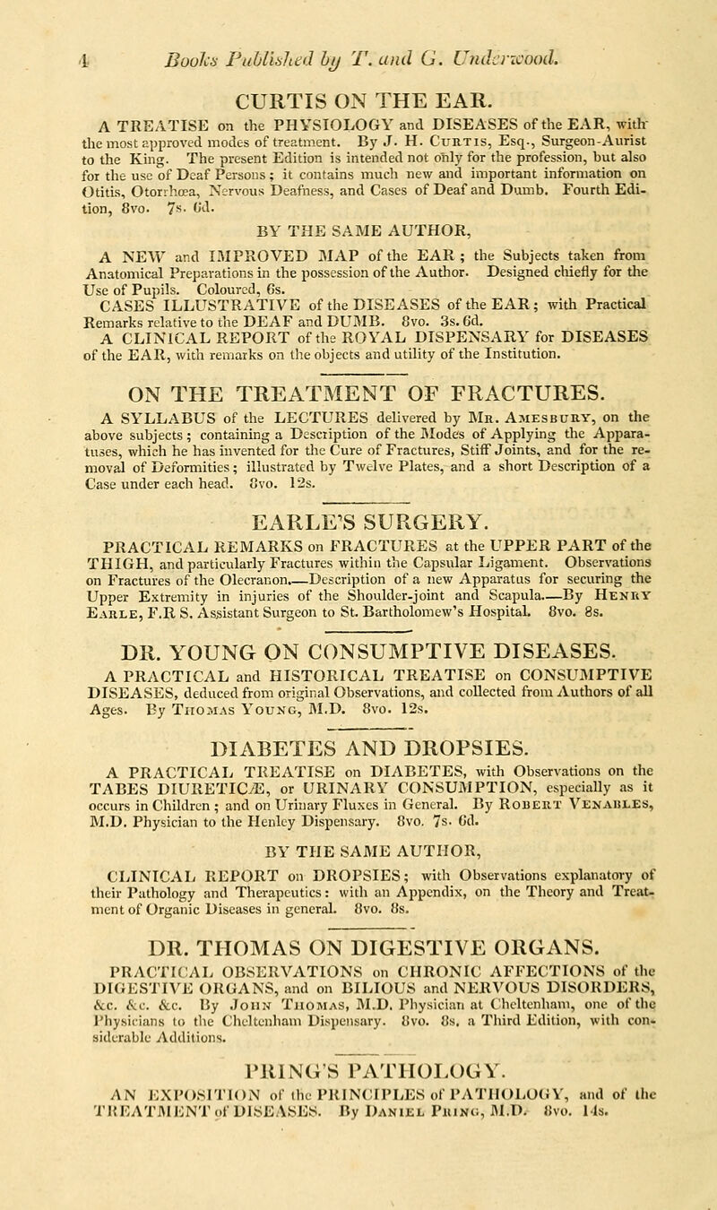 i Boolcn PuUislied by T. and G. iJridcricood. CURTIS ON THE EAR. A TREATISE on the PHYSIOLOGY and DISEASES of the EAR, with- the most approved modes of treatment. By J. H. Curtis, Esq., Surgeon-Aurist to the King. The present Edition is intended not only for the profession, but also for the use of Deaf Persons; it contains much new and important information on Otitis, Otorrhoea, Nervous Deafness, and Cases of Deaf and Dumb. Fourth Edi- tion, 8vo. 7s- Od. BY THE SAME AUTHOR, A NEW and IMPROVED MAP of the EAR; the Subjects taken from Anatomical Preparations in the possession of the Author. Designed chiefly for the Use of Pupils. Coloured, 6s. CASES ILLUSTRATIVE of the DISEASES of the EAR; with Practical Remarks relative to the DEAF and DUMB. 8vo. 3s. 6d. A CLINICAL REPORT of the ROYAL DISPENSARY for DISEASES of the EAR, with remarks on the objects and utility of the Institution. ON THE TREATMENT OF FRACTURES. A SYLLABUS of the LECTURES delivered by Mr. Amesbury, on the above subjects; containing a Description of the JModes of Applying the Appara- tuses, which he has invented for the Cure of Fractures, Stiff Joints, and for the re- moval of Deformities; illustrated by Twelve Plates, and a short Description of a Case under each head. ovo. 12s. EARLE'S SURGERY. PRACTICAL REMARKS on FRACTURES at the UPPER PART of the THIGH, and particularly Fractures within the Capsular Ligament. Observations on Fractures of the Olecranon.—Description of a new Apparatus for securing the Upper Extremity in injuries of the Shoulder-joint and Scapula—By Henry Earle, F.R S. Assistant Surgeon to St. Bartholomew's Hospital. 8vo. 8s. DR. YOUNG ON CONSUMPTIVE DISEASES. A PRACTICAL and HISTORICAL TREATISE on CONSUMPTIVE DISEASES, deduced from original Observations, and collected from iiuthors of all Ages. By Thomas Young, M.D. 8vo. 12s. DIABETES AND DROPSIES. A PRACTICAIi TREATISE on DIABETES, with Observations on the TABES DIURETICS, or URINARY CONSUMPTION, especially as it occurs in Children ; and on Urhiary Fluxes in General. By Robert Venahles, M.D. Physician to the Henley Dispensary. 8vo. 7s. Cd. BY THE SAME AUTHOR, CLINICAL REPORT on DROPSIES; with Observations explanatory of their Pathology and Therapeutics: with an Appendix, on the Theory and Treat- ment of Organic Diseases in general. 8vo. 8s. DR. THOMAS ON DIGESTIVE ORGANS. PRACTICAL OBSERVATIONS on CHRONIC AFFECTIONS of the DIGESTIVE ORGANS, and on BILIOUS and NERVOUS DISORDERS, &c. (ftc. &c. By .ToiiN Thomas, M.D. Physician at Cheltenham, one of the Physicians to tlie Cheltenham Dispensary. 8vo. 8s. a Third Edition, with con- siderable Additions. PRING'S PATHOLOGY. AN EXPOSITION of the PRINCIPLES of PATHOLOGY, and of ihc THEATJMENT of DISEASES. By Daniel Pkinc, M.D. «vo. Ms.