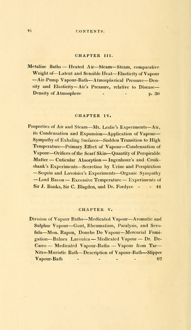 CHAPTER III. Metaline Balhs — Heated Air—Steam—Steam, comparative Weight of—Latent and Sensible Heat—Elasticity of Vapour —Air-Pump Vapour-Bath—Atmospherical Pressure—Den- sity and Elasticity—Air's Pressure, relative to Disease- Density of Atmosphere - - p. 30 CHAPTER IV. Properties of Air and Steam—Mr. Leslie's Experiments—Air, its Condensation and Expansion—Application of Vapour^— Sympathy of Exiialing Surfaces—Sudden Transition to High Temperature—Primary Effect of Vapour—Condensation of Vapour—Orifices of the Scarf Skin—Quantity of Perspirable Matter — Cuticular Absorption — Ingenhouz's and Cruik- shank's Experiments—Secretion by Urine and Perspiration —Sequin and Lavoisier's Experiments—Organic Sympathy —Lord Bacon — Excessive Temperature — Experiments of Sir J. Banks, Sir C. Blagden, and Dr. Fordyce - - 44 CHAPTER V. Division of Vapour Balhs—Medicated Vapour—^Aromatic and Sulphur Vapour—Gout, Rheumatism, Paralysis, and Scro- fula—Mon. Rapon, Douche De Vapour—Mercurial Fumi- gation—Balnea Laconica — Medicated Vapour — Dr. De- Carro — Medicated Vapour-Baths — Vapour from Tar—• Nitro-Muriatic Bath—Description of Vapour-Bath—Slipper Vapour-Bath - - - - 62