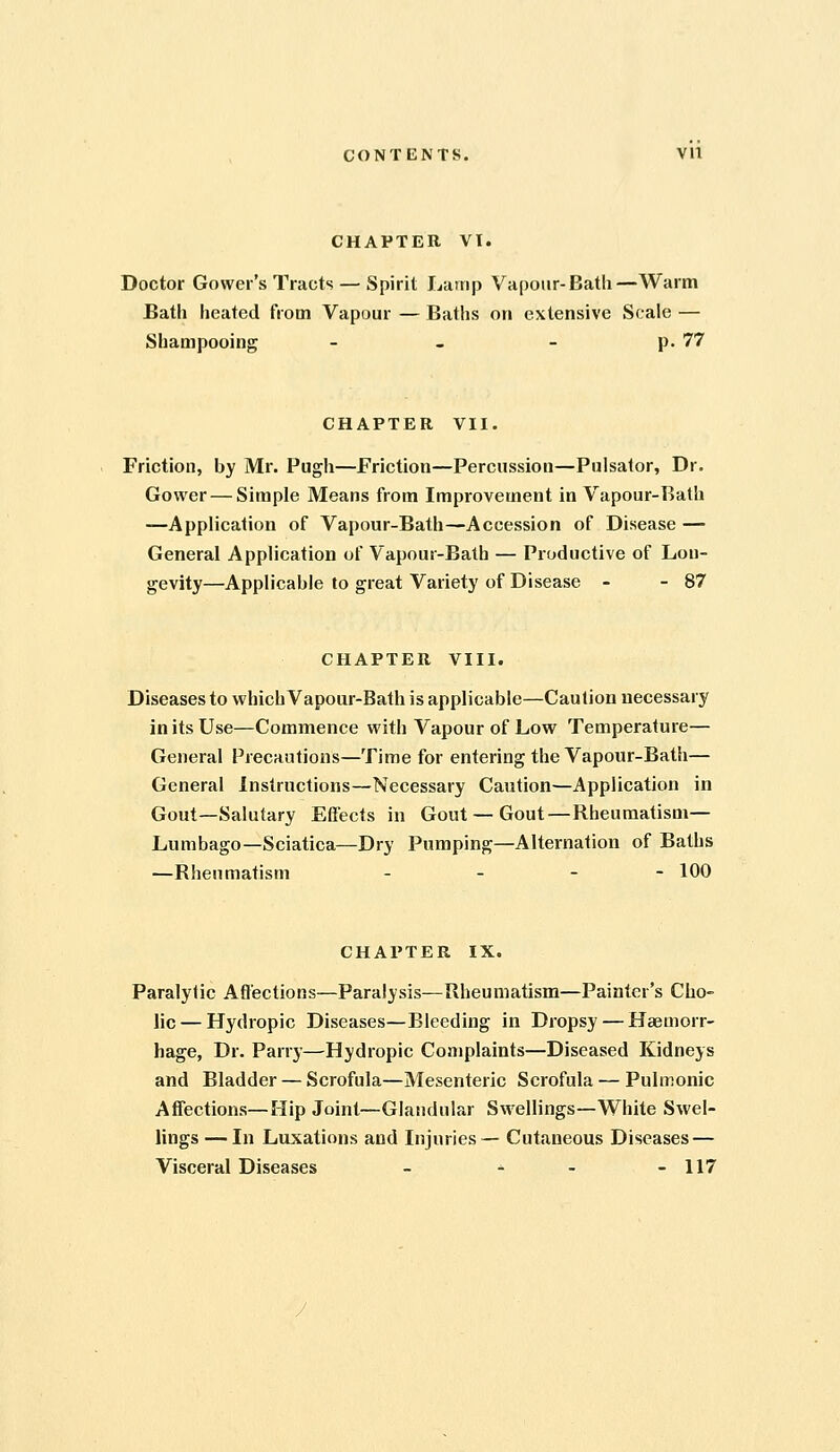 CHAPTER VI. Doctor Gowei's Tracts — Spirit Lamp Vapoiir-Batli—Warm Bath heated from Vapour — Baths on extensive Scale — Shampooing - - - p. 77 CHAPTER VII. Friction, by Mr. Pugh—Friction—Percussion—Pulsator, Dr. Gower — Simple Means from Improvement in Vapour-Bath —Application of Vapour-Bath—Accession of Disease — General Application of Vapour-Bath — Productive of Lon- gevity—Applicable to great Variety of Disease - - 87 CHAPTER VIII. Diseases to which Vapour-Bath is applicable—Caution necessary in its Use—Commence with Vapour of Low Temperature— General Precautions—Time for entering the Vapour-Bath— General Instructions—Necessary Caution—Application in Gout—Salutary Effects in Gout — Gout—Rheumatism— Lumbago—Sciatica—Dry Pumping—Alternation of Baths —Rheumatism . . - - 100 CHAPTER IX. Paralytic Affections—Paralysis—Rheumatism—Painter's Cho- lie — Hydropic Diseases—Bleeding in Dropsy — Haemorr- hage, Dr. Parry—Hydropic Complaints—Diseased Kidneys and Bladder — Scrofula—Mesenteric Scrofula — Pulmonic Affections—Hip Joint—Glandular Swellings—White Swel- lings — In Luxations and Injuries — Cutaneous Diseases — Visceral Diseases - ^ - - 117