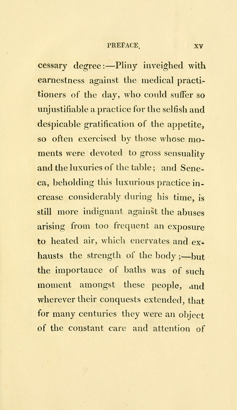 cessary degree:—Pliny inveighed with earnestness against the medical practi- tioners of the day, who could suffer so unjustifiable a practice for the selfish and despicable gratification of the appetite, so often exercised by those whose mo- ments were devoted to gross sensuality and the luxuries of the table; and Sene- ca, beholding this luxurious practice in- crease considerably during his time, is still more indignant against the abuses arising from too frequent an exposure to heated air, which enervates and exv hausts the strength of the body ;—but the importance of baths was of such moment amongst these people, and wherever their conquests extended, that for many centuries they were an object of the constant care and attention of